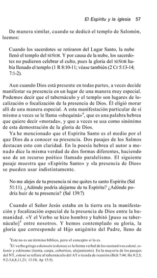 El Espíritu y la iglesia 57
De manera similar, cuando se dedicó el templo de Salomón,
leemos:
Cuando los sacerdotes se retiraron del Lugar Santo, la nube
llenó el templo del SEÑOR. Y por causa de la nube, los sacerdo-
tes no pudieron celebrar el culto, pues la gloria del SEÑOR ha-
bía llenado el templo (1 R 8:10-11; véase también (2 Cr 5:13-14;
7:1-2).
Aun cuando Dios está presente en todas partes, a veces decide
manifestar su presencia en un lugar de una manera muy especial.
Podemos decir que el tabernáculo y el templo son lugares de lo-
calización o focalización de la presencia de Dios. Él eligió morar
allí de una manera especial. A esta manifestación particular de sí
mismo a veces se le llama «shequiná»4
, que es una palabra hebrea
que quiere decir «morada», y que a veces se usa como sinónimo
de esta demostración de la gloria de Dios.
Ya he mencionado que el Espíritu Santo es el medio por el
que Dios da a conocer su presencia. Dos pasajes de los Salmos
destacan esto con claridad. En la poesía hebrea el autor a me-
nudo dice la misma verdad de dos formas diferentes, haciendo
uso de un recurso poético llamado paralelismo. El siguiente
pasaje muestra que «Espíritu Santo» y «la presencia de Dios»
se pueden usar indistintamente.
No me alejes de tu presencia ni me quites tu santo Espíritu (Sal
51:11). ¿Adónde podría alejarme de tu Espíritu? ¿Adónde po-
dría huir de tu presencia? (Sal 139:7)
Cuando el Señor Jesús estaba en la tierra era la manifesta-
ción y focalización especial de la presencia de Dios entre la hu-
manidad. «Y el Verbo se hizo hombre y habitó [puso su taber-
náculo]5
entre nosotros. Y hemos contemplado su gloria, la
gloria que corresponde al Hijo unigénito del Padre, lleno de
4
Este no es un término bíblico, pero el concepto sí lo es.
5
E1 verbo griego eskenosén (eskenoo) es la forma verbal de los sustantivos eskené, es-
kenós y eskénoma (tienta, carpa, cobertizo, alojamiento). En la mayoría de los pasajes
del NT, eskené se refiere al tabernáculo del AT o tienda de reunión (Hch 7:44; He 8:2,5;
9:2-3,6,8,11,21; 13:10; Ap 15:5).
 