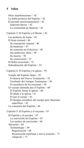 4 índice
Otras manifestaciones / 42
La doble promesa del Espíritu / 42
El período intertestamentario / 42
Judaismo básico / 42
La comunidad de Qumran / 43
Capítulo 3: El Espíritu y el Mesías / 45
Las profecías de Isaías / 45
El Jesús terrenal / 46
Su concepción virginal / 46
Su bautismo / 47
Su tentación en el desierto / 48
Sus poderosas obras / 49
Su muerte / 50
Su resurrección / 51
El Señor resucitado / 51
Subordinación del Espíritu / 53
Capítulo 4: El Espíritu y la iglesia / 55
Templo del Espíritu Santo / 55
Evidencia del Nuevo Testamento / 55
Trasfondo del Antiguo Testamento / 56
El sacerdocio de los creyentes / 59
Un cuerpo animado por el Espíritu / 60
El Espíritu forma la iglesia / 60
Él añade a la iglesia / 61
El une el cuerpo / 61
Él designa miembros del cuerpo para funciones
específicas / 62
La comunión del Espíritu / 64
Capítulo 5: El Espíritu y el creyente / 67
El Espíritu y el pecador / 67
La convicción del Espíritu / 67
Los medios de convicción / 68
Salvación / 69
Terminología / 69
Regeneración / 69
Resurrección espiritual y nueva creación / 71
Adopción / 71
 