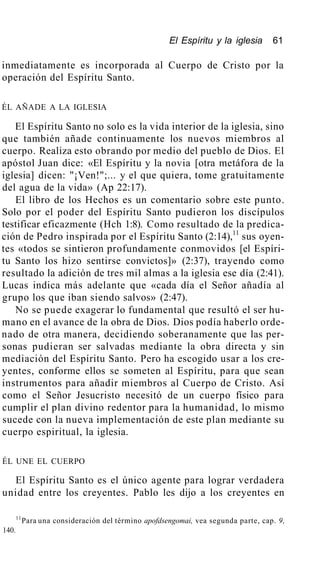El Espíritu y la iglesia 61
inmediatamente es incorporada al Cuerpo de Cristo por la
operación del Espíritu Santo.
ÉL AÑADE A LA IGLESIA
El Espíritu Santo no solo es la vida interior de la iglesia, sino
que también añade continuamente los nuevos miembros al
cuerpo. Realiza esto obrando por medio del pueblo de Dios. El
apóstol Juan dice: «El Espíritu y la novia [otra metáfora de la
iglesia] dicen: "¡Ven!";... y el que quiera, tome gratuitamente
del agua de la vida» (Ap 22:17).
El libro de los Hechos es un comentario sobre este punto.
Solo por el poder del Espíritu Santo pudieron los discípulos
testificar eficazmente (Hch 1:8). Como resultado de la predica-
ción de Pedro inspirada por el Espíritu Santo (2:14),11
sus oyen-
tes «todos se sintieron profundamente conmovidos [el Espíri-
tu Santo los hizo sentirse convictos]» (2:37), trayendo como
resultado la adición de tres mil almas a la iglesia ese día (2:41).
Lucas indica más adelante que «cada día el Señor añadía al
grupo los que iban siendo salvos» (2:47).
No se puede exagerar lo fundamental que resultó el ser hu-
mano en el avance de la obra de Dios. Dios podía haberlo orde-
nado de otra manera, decidiendo soberanamente que las per-
sonas pudieran ser salvadas mediante la obra directa y sin
mediación del Espíritu Santo. Pero ha escogido usar a los cre-
yentes, conforme ellos se someten al Espíritu, para que sean
instrumentos para añadir miembros al Cuerpo de Cristo. Así
como el Señor Jesucristo necesitó de un cuerpo físico para
cumplir el plan divino redentor para la humanidad, lo mismo
sucede con la nueva implementación de este plan mediante su
cuerpo espiritual, la iglesia.
ÉL UNE EL CUERPO
El Espíritu Santo es el único agente para lograr verdadera
unidad entre los creyentes. Pablo les dijo a los creyentes en
11
Para una consideración del término apofdsengomai, vea segunda parte, cap. 9,
140.
 