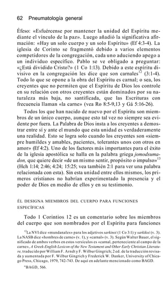 62 Pneumatología general
Éfeso: «Esfuércense por mantener la unidad del Espíritu me-
diante el vínculo de la paz». Luego añadió la significativa afir-
mación: «Hay un solo cuerpo y un solo Espíritu» (Ef 4:3-4). La
iglesia de Corinto se fragmentó debido a varios elementos
competidores de la congregación, cada uno aduciendo apego a
un individuo específico. Pablo se ve obligado a preguntar:
«¿Está dividido Cristo?» (1 Co 1:13). Debido a este espíritu di-
visivo en la congregación les dice que son carnales12
(3:1-4).
Todo lo que se opone a la obra del Espíritu es carnal; o sea, los
creyentes que no permiten que el Espíritu de Dios los controle
en su relación con otros creyentes están dominados por su na-
turaleza más baja, no santificada, que las Escrituras con
frecuencia llaman «la carne» (vea Ro 8:5-9,13 y Gá 5:16-26).
Todos los que han nacido de nuevo por el Espíritu son miem-
bros de un único cuerpo, aunque esto tal vez no siempre sea evi-
dente por fuera. La Palabra de Dios insta a los creyentes a demos-
trar entre sí y ante el mundo que esta unidad es verdaderamente
una realidad. Esto se logra solo cuando los creyentes son «siem-
pre humildes y amables, pacientes, tolerantes unos con otros en
amor» (Ef 4:2). Uno de los factores más importantes para el éxito
de la iglesia apostólica se halla en la palabra griega jomodsuma-
don, que quiere decir «de un mismo sentir, propósito o impulso»13
(Hch 1:14; 2:46; 4:24; 15:25; vea también 2:1 para ver una palabra
relacionada con esta). Sin esta unidad entre ellos mismos, los pri-
meros cristianos no habrían experimentado la presencia y el
poder de Dios en medio de ellos y en su testimonio.
ÉL DESIGNA MIEMBROS DEL CUERPO PARA FUNCIONES
ESPECÍFICAS
Todo 1 Corintios 12 es un comentario sobre los miembros
del cuerpo que son nombrados por el Espíritu para funciones
12
La NVI dice «mundanales» para los adjetivos sarkinoi (1 Co 3:1) y sarkikoi (v. 3).
La NASB dice «hombres de carne» (v. 1), y «carnal» (v. 3). Según Walter Bauer, el sig-
nificado de ambos verbos en estos versículos es «carnal, perteneciente al campo de la
carne», A Greek-English Lexicon of the New Testament and Other Early Christian Literatu-
re, traducido por William F. Arndt y F. Wilbur Gingrich; 2 ed. de la traducción revisa-
da y aumentada por F. Wilbur Gingrich y Frederick W. Danker, University of Chica-
go Press, Chicago, 1979, 742-743. De aquí en adelante mencionado como BAGD.
"BAGD, 566.
 