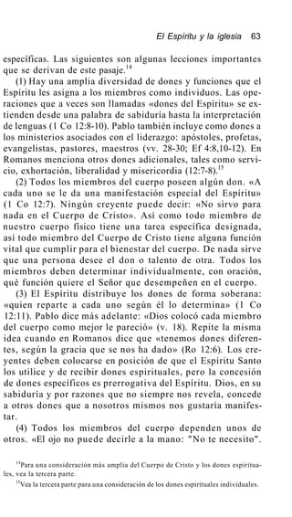 El Espíritu y la iglesia 63
específicas. Las siguientes son algunas lecciones importantes
que se derivan de este pasaje.14
(1) Hay una amplia diversidad de dones y funciones que el
Espíritu les asigna a los miembros como individuos. Las ope-
raciones que a veces son llamadas «dones del Espíritu» se ex-
tienden desde una palabra de sabiduría hasta la interpretación
de lenguas (1 Co 12:8-10). Pablo también incluye como dones a
los ministerios asociados con el liderazgo: apóstoles, profetas,
evangelistas, pastores, maestros (vv. 28-30; Ef 4:8,10-12). En
Romanos menciona otros dones adicionales, tales como servi-
cio, exhortación, liberalidad y misericordia (12:7-8).15
(2) Todos los miembros del cuerpo poseen algún don. «A
cada uno se le da una manifestación especial del Espíritu»
(1 Co 12:7). Ningún creyente puede decir: «No sirvo para
nada en el Cuerpo de Cristo». Así como todo miembro de
nuestro cuerpo físico tiene una tarea específica designada,
así todo miembro del Cuerpo de Cristo tiene alguna función
vital que cumplir para el bienestar del cuerpo. De nada sirve
que una persona desee el don o talento de otra. Todos los
miembros deben determinar individualmente, con oración,
qué función quiere el Señor que desempeñen en el cuerpo.
(3) El Espíritu distribuye los dones de forma soberana:
«quien reparte a cada uno según él lo determina» (1 Co
12:11). Pablo dice más adelante: «Dios colocó cada miembro
del cuerpo como mejor le pareció» (v. 18). Repite la misma
idea cuando en Romanos dice que «tenemos dones diferen-
tes, según la gracia que se nos ha dado» (Ro 12:6). Los cre-
yentes deben colocarse en posición de que el Espíritu Santo
los utilice y de recibir dones espirituales, pero la concesión
de dones específicos es prerrogativa del Espíritu. Dios, en su
sabiduría y por razones que no siempre nos revela, concede
a otros dones que a nosotros mismos nos gustaría manifes-
tar.
(4) Todos los miembros del cuerpo dependen unos de
otros. «El ojo no puede decirle a la mano: "No te necesito".
14
Para una consideración más amplia del Cuerpo de Cristo y los dones espiritua-
les, vea la tercera parte.
15
Vea la tercera parte para una consideración de los dones espirituales individuales.
 