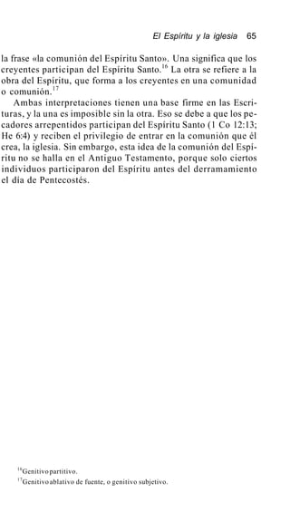 El Espíritu y la iglesia 65
la frase «la comunión del Espíritu Santo». Una significa que los
creyentes participan del Espíritu Santo.16
La otra se refiere a la
obra del Espíritu, que forma a los creyentes en una comunidad
o comunión.17
Ambas interpretaciones tienen una base firme en las Escri-
turas, y la una es imposible sin la otra. Eso se debe a que los pe-
cadores arrepentidos participan del Espíritu Santo (1 Co 12:13;
He 6:4) y reciben el privilegio de entrar en la comunión que él
crea, la iglesia. Sin embargo, esta idea de la comunión del Espí-
ritu no se halla en el Antiguo Testamento, porque solo ciertos
individuos participaron del Espíritu antes del derramamiento
el día de Pentecostés.
16
Genitivo partitivo.
17
Genitivo ablativo de fuente, o genitivo subjetivo.
 