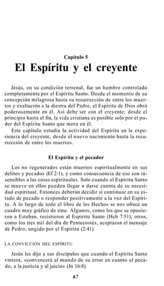 Capítulo 5
El Espíritu y el creyente
Jesús, en su condición terrenal, fue un hombre controlado
completamente por el Espíritu Santo. Desde el momento de su
concepción milagrosa hasta su resurrección de entre los muer-
tos y exaltación a la diestra del Padre, el Espíritu de Dios obró
poderosamente en él. Así debe ser con el creyente; desde el
principio hasta el fin, la vida cristiana es posible solo por el po-
der del Espíritu Santo que mora en él.
Este capítulo estudia la actividad del Espíritu en la expe-
riencia del creyente, desde el nuevo nacimiento hasta la resu-
rrección de entre los muertos.
El Espíritu y el pecador
Los no regenerados están muertos espiritualmente en sus
delitos y pecados (Ef 2:1), y como consecuencia de eso son in-
sensibles a las cosas espirituales. Solo cuando el Espíritu Santo
se mueve en ellos pueden llegar a darse cuenta de su necesi-
dad espiritual. Entonces deberán decidir si continuar en su es-
tado de pecado o responder positivamente a la voz del Espíri-
tu. A lo largo de todo el libro de los Hechos se nos ofrece un
cuadro muy gráfico de esto. Algunos, como los que se opusie-
ron a Esteban, resistieron al Espíritu Santo (Hch 7:51); otros,
como los tres mil del día de Pentecostés, aceptaron el mensaje
de Pedro, ungido por el Espíritu (2:41).
LA CONVICCIÓN DEL ESPÍRITU
Jesús les dijo a sus discípulos que cuando el Espíritu Santo
viniera, «convencerá al mundo de su error en cuanto al peca-
do, a la justicia y al juicio» (Jn 16:8).
67
 