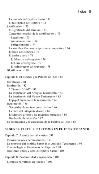 índice 5
La morada del Espíritu Santo / 71
El testimonio del Espíritu / 72
Santificación / 73
El significado del término / 73
Conceptos errados de la santificación / 73
Legalismo / 73
Antinomianismo / 74
Perfeccionismo / 74
La santificación como experiencia progresiva / 74
El fruto del Espíritu / 76
El andar diario / 76
El Maestro del creyente / 76
El Guía del creyente / 77
El cointercesor del creyente / 78
Glorificación / 78
Capítulo 6: El Espíritu y la Palabra de Dios / 81
Revelación / 81
Inspiración / 82
2 Timoteo 3:16-17 / 82
La inspiración del Antiguo Testamento / 83
La inspiración del Nuevo Testamento / 83
El papel humano en la inspiración / 84
Iluminación / 85
Necesidad de un intérprete divino / 86
La obra del intérprete divino / 86
El Maestro divino y los maestros humanos / 86
Grados de iluminación / 87
La predicación y la enseñanza de la Palabra de Dios / 87
SEGUNDA PARTE: El BAUTISMO EN EL ESPÍRITU SANTO
Capítulo 7: Asuntos introductorios / 91
Consideraciones hermenéuticas / 91
La promesa del Espíritu Santo en el Antiguo Testamento / 96
Terminología del bautismo del Espíritu / 98
Bautizado «por» y «en» el Espíritu Santo / 100
Capítulo 8: Posterioridad y separación / 107
Ejemplos narrativos en Hechos / 109
 