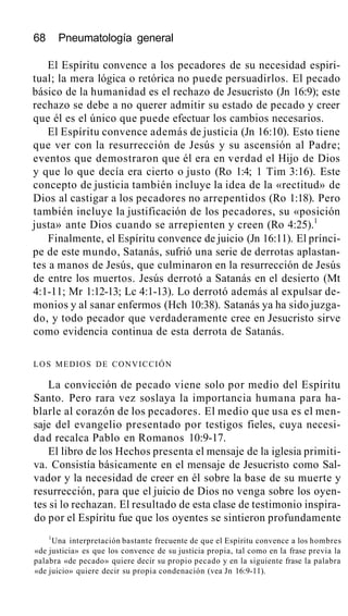 68 Pneumatología general
El Espíritu convence a los pecadores de su necesidad espiri-
tual; la mera lógica o retórica no puede persuadirlos. El pecado
básico de la humanidad es el rechazo de Jesucristo (Jn 16:9); este
rechazo se debe a no querer admitir su estado de pecado y creer
que él es el único que puede efectuar los cambios necesarios.
El Espíritu convence además de justicia (Jn 16:10). Esto tiene
que ver con la resurrección de Jesús y su ascensión al Padre;
eventos que demostraron que él era en verdad el Hijo de Dios
y que lo que decía era cierto o justo (Ro 1:4; 1 Tim 3:16). Este
concepto de justicia también incluye la idea de la «rectitud» de
Dios al castigar a los pecadores no arrepentidos (Ro 1:18). Pero
también incluye la justificación de los pecadores, su «posición
justa» ante Dios cuando se arrepienten y creen (Ro 4:25).1
Finalmente, el Espíritu convence de juicio (Jn 16:11). El prínci-
pe de este mundo, Satanás, sufrió una serie de derrotas aplastan-
tes a manos de Jesús, que culminaron en la resurrección de Jesús
de entre los muertos. Jesús derrotó a Satanás en el desierto (Mt
4:1-11; Mr 1:12-13; Lc 4:1-13). Lo derrotó además al expulsar de-
monios y al sanar enfermos (Hch 10:38). Satanás ya ha sido juzga-
do, y todo pecador que verdaderamente cree en Jesucristo sirve
como evidencia continua de esta derrota de Satanás.
LOS MEDIOS DE CONVICCIÓN
La convicción de pecado viene solo por medio del Espíritu
Santo. Pero rara vez soslaya la importancia humana para ha-
blarle al corazón de los pecadores. El medio que usa es el men-
saje del evangelio presentado por testigos fieles, cuya necesi-
dad recalca Pablo en Romanos 10:9-17.
El libro de los Hechos presenta el mensaje de la iglesia primiti-
va. Consistía básicamente en el mensaje de Jesucristo como Sal-
vador y la necesidad de creer en él sobre la base de su muerte y
resurrección, para que el juicio de Dios no venga sobre los oyen-
tes si lo rechazan. El resultado de esta clase de testimonio inspira-
do por el Espíritu fue que los oyentes se sintieron profundamente
1
Una interpretación bastante frecuente de que el Espíritu convence a los hombres
«de justicia» es que los convence de su justicia propia, tal como en la frase previa la
palabra «de pecado» quiere decir su propio pecado y en la siguiente frase la palabra
«de juicio» quiere decir su propia condenación (vea Jn 16:9-11).
 
