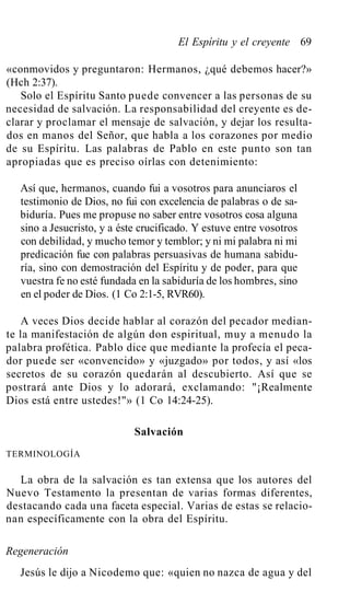 El Espíritu y el creyente 69
«conmovidos y preguntaron: Hermanos, ¿qué debemos hacer?»
(Hch 2:37).
Solo el Espíritu Santo puede convencer a las personas de su
necesidad de salvación. La responsabilidad del creyente es de-
clarar y proclamar el mensaje de salvación, y dejar los resulta-
dos en manos del Señor, que habla a los corazones por medio
de su Espíritu. Las palabras de Pablo en este punto son tan
apropiadas que es preciso oírlas con detenimiento:
Así que, hermanos, cuando fui a vosotros para anunciaros el
testimonio de Dios, no fui con excelencia de palabras o de sa-
biduría. Pues me propuse no saber entre vosotros cosa alguna
sino a Jesucristo, y a éste crucificado. Y estuve entre vosotros
con debilidad, y mucho temor y temblor; y ni mi palabra ni mi
predicación fue con palabras persuasivas de humana sabidu-
ría, sino con demostración del Espíritu y de poder, para que
vuestra fe no esté fundada en la sabiduría de los hombres, sino
en el poder de Dios. (1 Co 2:1-5, RVR60).
A veces Dios decide hablar al corazón del pecador median-
te la manifestación de algún don espiritual, muy a menudo la
palabra profética. Pablo dice que mediante la profecía el peca-
dor puede ser «convencido» y «juzgado» por todos, y así «los
secretos de su corazón quedarán al descubierto. Así que se
postrará ante Dios y lo adorará, exclamando: "¡Realmente
Dios está entre ustedes!"» (1 Co 14:24-25).
Salvación
TERMINOLOGÍA
La obra de la salvación es tan extensa que los autores del
Nuevo Testamento la presentan de varias formas diferentes,
destacando cada una faceta especial. Varias de estas se relacio-
nan específicamente con la obra del Espíritu.
Regeneración
Jesús le dijo a Nicodemo que: «quien no nazca de agua y del
 