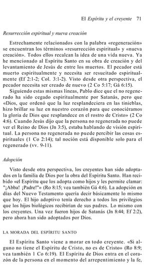 El Espíritu y el creyente 71
Resurrección espiritual y nueva creación
Estrechamente relacionados con la palabra «regeneración»
se encuentran los términos «resurrección espiritual» y «nueva
creación». Todos ellos recalcan la idea de una vida nueva. Ya
he mencionado al Espíritu Santo en su obra de creación y del
levantamiento de Jesús de entre los muertos. El pecador está
muerto espiritualmente y necesita ser resucitado espiritual-
mente (Ef 2:1-2; Col. 3:1-2). Visto desde otra perspectiva, el
pecador necesita ser creado de nuevo (2 Co 5:17; Gá 6:15).
Siguiendo estas mismas líneas, Pablo dice que el no regene-
rado ha sido cegado espiritualmente por Satanás, pero que
«Dios, que ordenó que la luz resplandeciera en las tinieblas,
hizo brillar su luz en nuestro corazón para que conociéramos
la gloria de Dios que resplandece en el rostro de Cristo» (2 Co
4:6). Cuando Jesús dijo que la persona no regenerada no puede
ver el Reino de Dios (Jn 3:5), estaba hablando de visión espiri-
tual. La persona no regenerada no puede percibir las cosas es-
pirituales (1 Co 2:14); tal noción está disponible solo para el
regenerado (vv. 9-11).
Adopción
Visto desde otra perspectiva, los creyentes han sido adopta-
dos en la familia de Dios por la obra del Espíritu Santo. Han reci-
bido «el Espíritu que los adopta como hijos y les permite clamar:
"¡Abba! ¡Padre!"» (Ro 8:15; vea también Gá 4:6). La adopción en
días del Nuevo Testamento quería decir básicamente lo mismo
que hoy. El hijo adoptivo tenía derecho a todos los privilegios
que los hijos biológicos recibirían de sus padres. Lo mismo con
los creyentes. Una vez fueron hijos de Satanás (Jn 8:44; Ef 2:2),
pero ahora han sido adoptados por Dios.
LA MORADA DEL ESPÍRITU SANTO
El Espíritu Santo viene a morar en todo creyente. «Si al-
guno no tiene el Espíritu de Cristo, no es de Cristo» (Ro 8:9;
vea también 1 Co 6:19). El Espíritu de Dios entra en el cora-
zón de la persona en el momento del arrepentimiento y la fe,
 