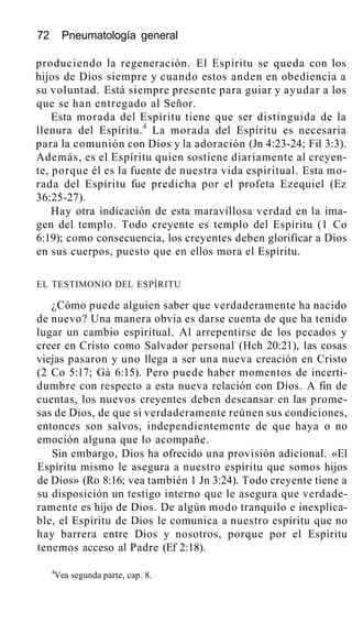 72 Pneumatología general
produciendo la regeneración. El Espíritu se queda con los
hijos de Dios siempre y cuando estos anden en obediencia a
su voluntad. Está siempre presente para guiar y ayudar a los
que se han entregado al Señor.
Esta morada del Espíritu tiene que ser distinguida de la
llenura del Espíritu.4
La morada del Espíritu es necesaria
para la comunión con Dios y la adoración (Jn 4:23-24; Fil 3:3).
Además, es el Espíritu quien sostiene diariamente al creyen-
te, porque él es la fuente de nuestra vida espiritual. Esta mo-
rada del Espíritu fue predicha por el profeta Ezequiel (Ez
36:25-27).
Hay otra indicación de esta maravillosa verdad en la ima-
gen del templo. Todo creyente es templo del Espíritu (1 Co
6:19); como consecuencia, los creyentes deben glorificar a Dios
en sus cuerpos, puesto que en ellos mora el Espíritu.
EL TESTIMONIO DEL ESPÍRITU
¿Cómo puede alguien saber que verdaderamente ha nacido
de nuevo? Una manera obvia es darse cuenta de que ha tenido
lugar un cambio espiritual. Al arrepentirse de los pecados y
creer en Cristo como Salvador personal (Hch 20:21), las cosas
viejas pasaron y uno llega a ser una nueva creación en Cristo
(2 Co 5:17; Gá 6:15). Pero puede haber momentos de incerti-
dumbre con respecto a esta nueva relación con Dios. A fin de
cuentas, los nuevos creyentes deben descansar en las prome-
sas de Dios, de que si verdaderamente reúnen sus condiciones,
entonces son salvos, independientemente de que haya o no
emoción alguna que lo acompañe.
Sin embargo, Dios ha ofrecido una provisión adicional. «El
Espíritu mismo le asegura a nuestro espíritu que somos hijos
de Dios» (Ro 8:16; vea también 1 Jn 3:24). Todo creyente tiene a
su disposición un testigo interno que le asegura que verdade-
ramente es hijo de Dios. De algún modo tranquilo e inexplica-
ble, el Espíritu de Dios le comunica a nuestro espíritu que no
hay barrera entre Dios y nosotros, porque por el Espíritu
tenemos acceso al Padre (Ef 2:18).
4
Vea segunda parte, cap. 8.
 