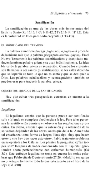 El Espíritu y el creyente 73
Santificación
La santificación es una de las obras más importantes del
Espíritu Santo (Ro 15:16; 1 Co 6:11-12; 2 Ts 2:13-14; 1P 1:2). Esta
es la voluntad de Dios para todo creyente (1 Ts 4:3).
EL SIGNIFICADO DEL TÉRMINO
La palabra «santificación» (gr. jagiasmós, o jagiosune) procede
de la misma raíz que la palabra griega para «santo» (jagios). En el
Nuevo Testamento las palabras «santificación» y «santidad» tra-
ducen la misma palabra griega y se usan indistintamente. La idea
básica de la palabra griega es separación. Cuando los creyentes
son llamados a ser santos (o santificados), se les están diciendo
que se separen de todo lo que no es santo y que se dediquen a
Dios. Las palabras «dedicación» y «consagración» también se
pueden usar para traducir la palabra griega.
CONCEPTOS ERRADOS DE LA SANTIFICACIÓN
Hay que evitar tres perspectivas extremas en cuanto a la
santificación:
Legalismo
El legalismo enseña que la persona puede ser santificada
solo viviendo en completa obediencia a la ley. Para tales perso-
nas la santificación consiste en observar las regulaciones pres-
critas. En efecto, enseñan que la salvación y la retención de la
salvación dependen de las obras, antes que de la fe. A menudo
tal enseñanza toma forma de largas listas tipo «hay que hacer
esto» y «no hay que hacer esto otro». Pablo trata este problema
en su epístola a los Gálatas. Les plantea la pregunta: «¿Tan tor-
pes son? Después de haber comenzado con el Espíritu, ¿pre-
tenden ahora perfeccionarse con esfuerzos humanos?» (Gá
3:3). Este enfoque legalista no toma en cuenta las serias pala-
bras que Pablo cita de Deuteronomio 27:26: «Maldito sea quien
no practique fielmente todo lo que está escrito en el libro de la
ley» (Gá 3:10).
 