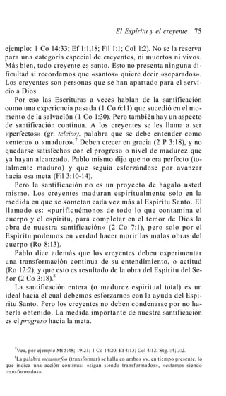 El Espíritu y el creyente 75
ejemplo: 1 Co 14:33; Ef 1:1,18; Fil 1:1; Col 1:2). No se la reserva
para una categoría especial de creyentes, ni muertos ni vivos.
Más bien, todo creyente es santo. Esto no presenta ninguna di-
ficultad si recordamos que «santos» quiere decir «separados».
Los creyentes son personas que se han apartado para el servi-
cio a Dios.
Por eso las Escrituras a veces hablan de la santificación
como una experiencia pasada (1 Co 6:11) que sucedió en el mo-
mento de la salvación (1 Co 1:30). Pero también hay un aspecto
de santificación continua. A los creyentes se les llama a ser
«perfectos» (gr. teleios), palabra que se debe entender como
«entero» o «maduro».7
Deben crecer en gracia (2 P 3:18), y no
quedarse satisfechos con el progreso o nivel de madurez que
ya hayan alcanzado. Pablo mismo dijo que no era perfecto (to-
talmente maduro) y que seguía esforzándose por avanzar
hacia esa meta (Fil 3:10-14).
Pero la santificación no es un proyecto de hágalo usted
mismo. Los creyentes maduran espiritualmente solo en la
medida en que se sometan cada vez más al Espíritu Santo. El
llamado es: «purifiquémonos de todo lo que contamina el
cuerpo y el espíritu, para completar en el temor de Dios la
obra de nuestra santificación» (2 Co 7:1), pero solo por el
Espíritu podemos en verdad hacer morir las malas obras del
cuerpo (Ro 8:13).
Pablo dice además que los creyentes deben experimentar
una transformación continua de su entendimiento, o actitud
(Ro 12:2), y que esto es resultado de la obra del Espíritu del Se-
ñor (2 Co 3:18).8
La santificación entera (o madurez espiritual total) es un
ideal hacia el cual debemos esforzarnos con la ayuda del Espí-
ritu Santo. Pero los creyentes no deben condenarse por no ha-
berla obtenido. La medida importante de nuestra santificación
es el progreso hacia la meta.
7
Vea, por ejemplo Mt 5:48; 19:21; 1 Co 14:20; Ef 4:13; Col 4:12; Stg.l:4; 3:2.
8
La palabra metamorfoo (transformar) se halla en ambos vv. en tiempo presente, lo
que indica una acción continua: «sigan siendo transformados», «estamos siendo
transformados».
 