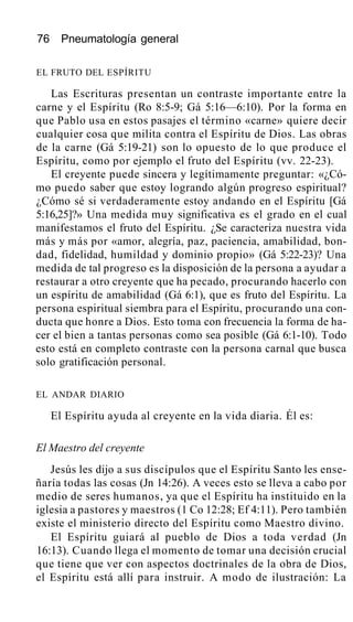 76 Pneumatología general
EL FRUTO DEL ESPÍRITU
Las Escrituras presentan un contraste importante entre la
carne y el Espíritu (Ro 8:5-9; Gá 5:16—6:10). Por la forma en
que Pablo usa en estos pasajes el término «carne» quiere decir
cualquier cosa que milita contra el Espíritu de Dios. Las obras
de la carne (Gá 5:19-21) son lo opuesto de lo que produce el
Espíritu, como por ejemplo el fruto del Espíritu (vv. 22-23).
El creyente puede sincera y legítimamente preguntar: «¿Có-
mo puedo saber que estoy logrando algún progreso espiritual?
¿Cómo sé si verdaderamente estoy andando en el Espíritu [Gá
5:16,25]?» Una medida muy significativa es el grado en el cual
manifestamos el fruto del Espíritu. ¿Se caracteriza nuestra vida
más y más por «amor, alegría, paz, paciencia, amabilidad, bon-
dad, fidelidad, humildad y dominio propio» (Gá 5:22-23)? Una
medida de tal progreso es la disposición de la persona a ayudar a
restaurar a otro creyente que ha pecado, procurando hacerlo con
un espíritu de amabilidad (Gá 6:1), que es fruto del Espíritu. La
persona espiritual siembra para el Espíritu, procurando una con-
ducta que honre a Dios. Esto toma con frecuencia la forma de ha-
cer el bien a tantas personas como sea posible (Gá 6:1-10). Todo
esto está en completo contraste con la persona carnal que busca
solo gratificación personal.
EL ANDAR DIARIO
El Espíritu ayuda al creyente en la vida diaria. Él es:
El Maestro del creyente
Jesús les dijo a sus discípulos que el Espíritu Santo les ense-
ñaría todas las cosas (Jn 14:26). A veces esto se lleva a cabo por
medio de seres humanos, ya que el Espíritu ha instituido en la
iglesia a pastores y maestros (1 Co 12:28; Ef 4:11). Pero también
existe el ministerio directo del Espíritu como Maestro divino.
El Espíritu guiará al pueblo de Dios a toda verdad (Jn
16:13). Cuando llega el momento de tomar una decisión crucial
que tiene que ver con aspectos doctrinales de la obra de Dios,
el Espíritu está allí para instruir. A modo de ilustración: La
 