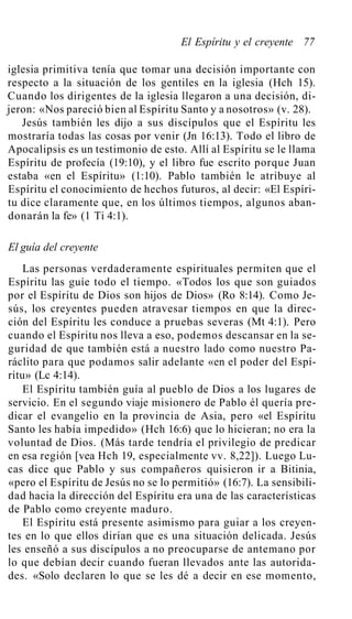 El Espíritu y el creyente 77
iglesia primitiva tenía que tomar una decisión importante con
respecto a la situación de los gentiles en la iglesia (Hch 15).
Cuando los dirigentes de la iglesia llegaron a una decisión, di-
jeron: «Nos pareció bien al Espíritu Santo y a nosotros» (v. 28).
Jesús también les dijo a sus discípulos que el Espíritu les
mostraría todas las cosas por venir (Jn 16:13). Todo el libro de
Apocalipsis es un testimonio de esto. Allí al Espíritu se le llama
Espíritu de profecía (19:10), y el libro fue escrito porque Juan
estaba «en el Espíritu» (1:10). Pablo también le atribuye al
Espíritu el conocimiento de hechos futuros, al decir: «El Espíri-
tu dice claramente que, en los últimos tiempos, algunos aban-
donarán la fe» (1 Ti 4:1).
El guía del creyente
Las personas verdaderamente espirituales permiten que el
Espíritu las guíe todo el tiempo. «Todos los que son guiados
por el Espíritu de Dios son hijos de Dios» (Ro 8:14). Como Je-
sús, los creyentes pueden atravesar tiempos en que la direc-
ción del Espíritu les conduce a pruebas severas (Mt 4:1). Pero
cuando el Espíritu nos lleva a eso, podemos descansar en la se-
guridad de que también está a nuestro lado como nuestro Pa-
ráclito para que podamos salir adelante «en el poder del Espí-
ritu» (Lc 4:14).
El Espíritu también guía al pueblo de Dios a los lugares de
servicio. En el segundo viaje misionero de Pablo él quería pre-
dicar el evangelio en la provincia de Asia, pero «el Espíritu
Santo les había impedido» (Hch 16:6) que lo hicieran; no era la
voluntad de Dios. (Más tarde tendría el privilegio de predicar
en esa región [vea Hch 19, especialmente vv. 8,22]). Luego Lu-
cas dice que Pablo y sus compañeros quisieron ir a Bitinia,
«pero el Espíritu de Jesús no se lo permitió» (16:7). La sensibili-
dad hacia la dirección del Espíritu era una de las características
de Pablo como creyente maduro.
El Espíritu está presente asimismo para guiar a los creyen-
tes en lo que ellos dirían que es una situación delicada. Jesús
les enseñó a sus discípulos a no preocuparse de antemano por
lo que debían decir cuando fueran llevados ante las autorida-
des. «Solo declaren lo que se les dé a decir en ese momento,
 