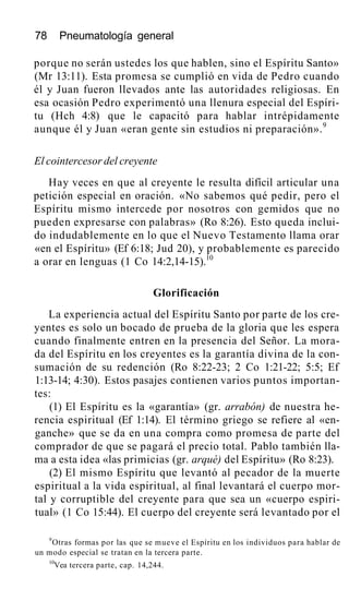 78 Pneumatología general
porque no serán ustedes los que hablen, sino el Espíritu Santo»
(Mr 13:11). Esta promesa se cumplió en vida de Pedro cuando
él y Juan fueron llevados ante las autoridades religiosas. En
esa ocasión Pedro experimentó una llenura especial del Espíri-
tu (Hch 4:8) que le capacitó para hablar intrépidamente
aunque él y Juan «eran gente sin estudios ni preparación».9
El cointercesor del creyente
Hay veces en que al creyente le resulta difícil articular una
petición especial en oración. «No sabemos qué pedir, pero el
Espíritu mismo intercede por nosotros con gemidos que no
pueden expresarse con palabras» (Ro 8:26). Esto queda inclui-
do indudablemente en lo que el Nuevo Testamento llama orar
«en el Espíritu» (Ef 6:18; Jud 20), y probablemente es parecido
a orar en lenguas (1 Co 14:2,14-15).10
Glorificación
La experiencia actual del Espíritu Santo por parte de los cre-
yentes es solo un bocado de prueba de la gloria que les espera
cuando finalmente entren en la presencia del Señor. La mora-
da del Espíritu en los creyentes es la garantía divina de la con-
sumación de su redención (Ro 8:22-23; 2 Co 1:21-22; 5:5; Ef
1:13-14; 4:30). Estos pasajes contienen varios puntos importan-
tes:
(1) El Espíritu es la «garantía» (gr. arrabón) de nuestra he-
rencia espiritual (Ef 1:14). El término griego se refiere al «en-
ganche» que se da en una compra como promesa de parte del
comprador de que se pagará el precio total. Pablo también lla-
ma a esta idea «las primicias (gr. arqué) del Espíritu» (Ro 8:23).
(2) El mismo Espíritu que levantó al pecador de la muerte
espiritual a la vida espiritual, al final levantará el cuerpo mor-
tal y corruptible del creyente para que sea un «cuerpo espiri-
tual» (1 Co 15:44). El cuerpo del creyente será levantado por el
9
Otras formas por las que se mueve el Espíritu en los individuos para hablar de
un modo especial se tratan en la tercera parte.
10
Vea tercera parte, cap. 14,244.
 