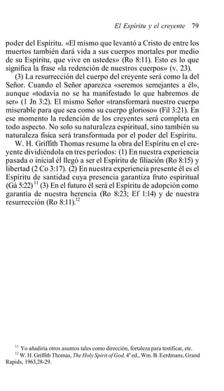 El Espíritu y el creyente 79
poder del Espíritu. «El mismo que levantó a Cristo de entre los
muertos también dará vida a sus cuerpos mortales por medio
de su Espíritu, que vive en ustedes» (Ro 8:11). Esto es lo que
significa la frase «la redención de nuestros cuerpos» (v. 23).
(3) La resurrección del cuerpo del creyente será como la del
Señor. Cuando el Señor aparezca «seremos semejantes a él»,
aunque «todavía no se ha manifestado lo que habremos de
ser» (1 Jn 3:2). El mismo Señor «transformará nuestro cuerpo
miserable para que sea como su cuerpo glorioso» (Fil 3:21). En
ese momento la redención de los creyentes será completa en
todo aspecto. No solo su naturaleza espiritual, sino también su
naturaleza física será transformada por el poder del Espíritu.
W. H. Griffith Thomas resume la obra del Espíritu en el cre-
yente dividiéndola en tres períodos: (1) En nuestra experiencia
pasada o inicial él llegó a ser el Espíritu de filiación (Ro 8:15) y
libertad (2 Co 3:17). (2) En nuestra experiencia presente él es el
Espíritu de santidad cuya presencia garantiza fruto espiritual
(Gá 5:22)11
(3) En el futuro él será el Espíritu de adopción como
garantía de nuestra herencia (Ro 8:23; Ef 1:14) y de nuestra
resurrección (Ro 8:11).12
11
Yo añadiría otros asuntos tales como dirección, fortaleza para testificar, etc.
12
W. H. Griffith Thomas, The Holy Spirit of God, 4a
ed., Wm. B. Eerdmans, Grand
Rapids, 1963,28-29.
 