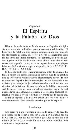 Capítulo 6
El Espíritu
y la Palabra de Dios
Dios les ha dado tanto su Palabra como su Espíritu a la igle-
sia y al creyente individual para dirección y edificación. El
Espíritu y la Palabra obran armoniosamente para el avance de
los propósitos de Dios. En efecto, a veces las Escrituras usan
los dos términos indistintamente. Por ejemplo, leemos en algu-
nos lugares que «el Espíritu del Señor vino» sobre ciertas per-
sonas y estas profetizaron; en otros lugares leemos que «la pa-
labra del Señor vino» y la persona profetizó (vea 2 S 23:2; Ez
ll:5;y 2S 24:ll-12;2 R7:l).
El Espíritu Santo y las Escrituras siempre están de acuerdo. En
toda la historia la iglesia cristiana ha sufrido cuando se enfatiza
uno de los elementos hasta excluir prácticamente al otro. Si solo
se enfatiza el Espíritu, las consecuencias son con frecuencia el fa-
natismo y un enfoque subjetivo basado en las emociones o expe-
riencias del individuo. Si solo se enfatiza la Biblia el resultado
será lo que a veces se llama «ortodoxia muerta», según la cual
puede darse una adherencia estricta a la creencia doctrinal co-
rrecta, pero nada de vida espiritual y vibrante que la acompañe.
Entre el Espíritu y la Palabra existe una relación íntima y
complementaria. Esta relación amerita que se la explore.
Revelación
Los seres humanos, debido a su estado caído y de pecado,
son incapaces de llegar a conocer a Dios por iniciativa propia
(1 Co 1:18-21). Por eso fue necesario que Dios se revelara a sí
mismo (1 Co 2:11). La revelación es el acto por el que Dios se da
a conocer a las personas.
81
 