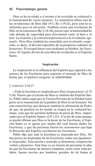 82 Pneumatología general
Dios se ha revelado a sí mismo y ha revelado su voluntad a
la humanidad de varias maneras. La naturaleza ofrece una de
las revelaciones de Dios (Sal 19:1; Ro 1:19-21), pero esto no es
suficiente para la salvación. También existe una revelación de
Dios en la conciencia (Ro 2:14-16), puesto que la humanidad ha
sido dotada de capacidad para discriminar entre el bien y el
mal. La creación y la conciencia pertenecen a la revelación «ge-
neral». Pero Dios también ha concedido una revelación «espe-
cial», es decir, el develar específico de su propósito redentor en
Jesucristo. Él escogió hacer esto mediante su Palabra, las Escri-
turas. El Agente divino de esta obra de revelación es el Espíritu
Santo.
Inspiración
La inspiración es la influencia del Espíritu que capacitó a los
autores de las Escrituras para registrar el mensaje de Dios de
forma que se pudiera asegurar su infalibilidad.
2 TIMOTEO 3:16-17
«Toda la Escritura es inspirada por Dios [teopneustos]» (2 Ti
3:16). Puesto que el aliento de Dios es símbolo del Espíritu San-
to, Pablo indica aquí que la Tercera Persona de la Deidad tomó
parte en la transmisión de la palabra de Dios al ser humano. En
esta conexión hay que destacar también la afirmación de Pedro
de que «la profecía no ha tenido su origen en la voluntad hu-
mana, sino que los profetas hablaron de parte de Dios, impul-
sados por el Espíritu Santo» (2 P 1:21). A la luz de estos pasajes
se puede afirmar que Dios es la fuente de las Escrituras, el Espí-
ritu Santo es el agente por medio del cual fueron dadas las
Escrituras, y que las personas fueron los instrumentos que bajo
la dirección del Espíritu escribieron las Escrituras.
Pablo dijo que toda la Escritura es inspirada por Dios. No
hay partes no inspiradas de las Escrituras; todas son igualmen-
te inspiradas. Esta noción a menudo se denomina «inspiración
verbal y plenaria». Esta frase es un intento de presentar la idea
de que las Escrituras de manera completa, tanto como toda pa-
labra, fueron escritas por hombres guiados de tal forma al
 