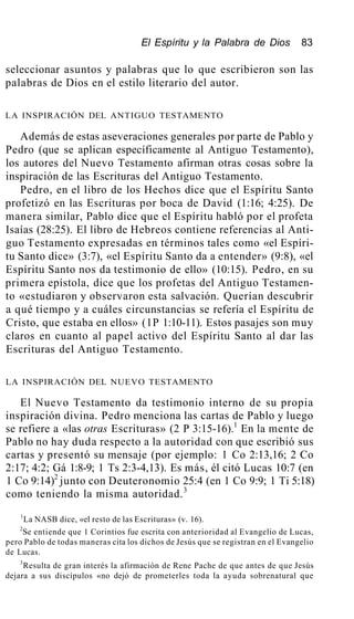 El Espíritu y la Palabra de Dios 83
seleccionar asuntos y palabras que lo que escribieron son las
palabras de Dios en el estilo literario del autor.
LA INSPIRACIÓN DEL ANTIGUO TESTAMENTO
Además de estas aseveraciones generales por parte de Pablo y
Pedro (que se aplican específicamente al Antiguo Testamento),
los autores del Nuevo Testamento afirman otras cosas sobre la
inspiración de las Escrituras del Antiguo Testamento.
Pedro, en el libro de los Hechos dice que el Espíritu Santo
profetizó en las Escrituras por boca de David (1:16; 4:25). De
manera similar, Pablo dice que el Espíritu habló por el profeta
Isaías (28:25). El libro de Hebreos contiene referencias al Anti-
guo Testamento expresadas en términos tales como «el Espíri-
tu Santo dice» (3:7), «el Espíritu Santo da a entender» (9:8), «el
Espíritu Santo nos da testimonio de ello» (10:15). Pedro, en su
primera epístola, dice que los profetas del Antiguo Testamen-
to «estudiaron y observaron esta salvación. Querían descubrir
a qué tiempo y a cuáles circunstancias se refería el Espíritu de
Cristo, que estaba en ellos» (1P 1:10-11). Estos pasajes son muy
claros en cuanto al papel activo del Espíritu Santo al dar las
Escrituras del Antiguo Testamento.
LA INSPIRACIÓN DEL NUEVO TESTAMENTO
El Nuevo Testamento da testimonio interno de su propia
inspiración divina. Pedro menciona las cartas de Pablo y luego
se refiere a «las otras Escrituras» (2 P 3:15-16).1
En la mente de
Pablo no hay duda respecto a la autoridad con que escribió sus
cartas y presentó su mensaje (por ejemplo: 1 Co 2:13,16; 2 Co
2:17; 4:2; Gá 1:8-9; 1 Ts 2:3-4,13). Es más, él citó Lucas 10:7 (en
1 Co 9:14)2
junto con Deuteronomio 25:4 (en 1 Co 9:9; 1 Ti 5:18)
como teniendo la misma autoridad.3
1
La NASB dice, «el resto de las Escrituras» (v. 16).
2
Se entiende que 1 Corintios fue escrita con anterioridad al Evangelio de Lucas,
pero Pablo de todas maneras cita los dichos de Jesús que se registran en el Evangelio
de Lucas.
3
Resulta de gran interés la afirmación de Rene Pache de que antes de que Jesús
dejara a sus discípulos «no dejó de prometerles toda la ayuda sobrenatural que
 