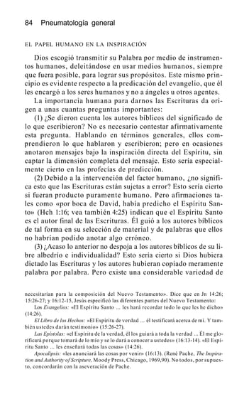 84 Pneumatología general
EL PAPEL HUMANO EN LA INSPIRACIÓN
Dios escogió transmitir su Palabra por medio de instrumen-
tos humanos, deleitándose en usar medios humanos, siempre
que fuera posible, para lograr sus propósitos. Este mismo prin-
cipio es evidente respecto a la predicación del evangelio, que él
les encargó a los seres humanos y no a ángeles u otros agentes.
La importancia humana para darnos las Escrituras da ori-
gen a unas cuantas preguntas importantes:
(1) ¿Se dieron cuenta los autores bíblicos del significado de
lo que escribieron? No es necesario contestar afirmativamente
esta pregunta. Hablando en términos generales, ellos com-
prendieron lo que hablaron y escribieron; pero en ocasiones
anotaron mensajes bajo la inspiración directa del Espíritu, sin
captar la dimensión completa del mensaje. Esto sería especial-
mente cierto en las profecías de predicción.
(2) Debido a la intervención del factor humano, ¿no signifi-
ca esto que las Escrituras están sujetas a error? Esto sería cierto
si fueran producto puramente humano. Pero afirmaciones ta-
les como «por boca de David, había predicho el Espíritu San-
to» (Hch 1:16; vea también 4:25) indican que el Espíritu Santo
es el autor final de las Escrituras. Él guió a los autores bíblicos
de tal forma en su selección de material y de palabras que ellos
no habrían podido anotar algo erróneo.
(3) ¿Acaso lo anterior no despoja a los autores bíblicos de su li-
bre albedrío e individualidad? Esto sería cierto si Dios hubiera
dictado las Escrituras y los autores hubieran copiado meramente
palabra por palabra. Pero existe una considerable variedad de
necesitarían para la composición del Nuevo Testamento». Dice que en Jn 14:26;
15:26-27; y 16:12-15, Jesús especificó las diferentes partes del Nuevo Testamento:
Los Evangelios: «El Espíritu Santo ... les hará recordar todo lo que les he dicho»
(14:26).
El Libro de los Hechos: «El Espíritu de verdad ... él testificará acerca de mí. Y tam-
bién ustedes darán testimonio» (15:26-27).
Las Epístolas: «el Espíritu de la verdad, él los guiará a toda la verdad ... Él me glo-
rificará porque tomará de lo mío y se lo dará a conocer a ustedes» (16:13-14). «El Espí-
ritu Santo ... les enseñará todas las cosas» (14:26).
Apocalipsis: «les anunciará las cosas por venir» (16:13). (René Pache, The Inspira-
tion and Authority of Scripture, Moody Press, Chicago, 1969,90). No todos, por supues-
to, concordarán con la aseveración de Pache.
 