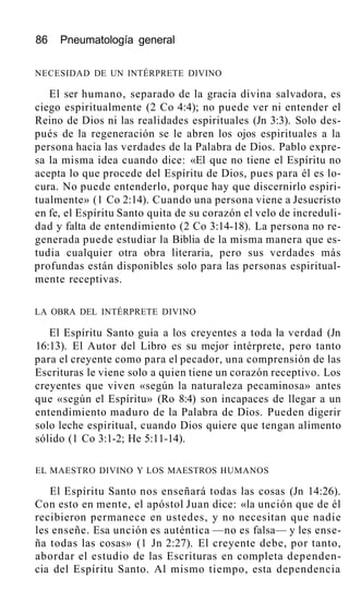 86 Pneumatología general
NECESIDAD DE UN INTÉRPRETE DIVINO
El ser humano, separado de la gracia divina salvadora, es
ciego espiritualmente (2 Co 4:4); no puede ver ni entender el
Reino de Dios ni las realidades espirituales (Jn 3:3). Solo des-
pués de la regeneración se le abren los ojos espirituales a la
persona hacia las verdades de la Palabra de Dios. Pablo expre-
sa la misma idea cuando dice: «El que no tiene el Espíritu no
acepta lo que procede del Espíritu de Dios, pues para él es lo-
cura. No puede entenderlo, porque hay que discernirlo espiri-
tualmente» (1 Co 2:14). Cuando una persona viene a Jesucristo
en fe, el Espíritu Santo quita de su corazón el velo de increduli-
dad y falta de entendimiento (2 Co 3:14-18). La persona no re-
generada puede estudiar la Biblia de la misma manera que es-
tudia cualquier otra obra literaria, pero sus verdades más
profundas están disponibles solo para las personas espiritual-
mente receptivas.
LA OBRA DEL INTÉRPRETE DIVINO
El Espíritu Santo guía a los creyentes a toda la verdad (Jn
16:13). El Autor del Libro es su mejor intérprete, pero tanto
para el creyente como para el pecador, una comprensión de las
Escrituras le viene solo a quien tiene un corazón receptivo. Los
creyentes que viven «según la naturaleza pecaminosa» antes
que «según el Espíritu» (Ro 8:4) son incapaces de llegar a un
entendimiento maduro de la Palabra de Dios. Pueden digerir
solo leche espiritual, cuando Dios quiere que tengan alimento
sólido (1 Co 3:1-2; He 5:11-14).
EL MAESTRO DIVINO Y LOS MAESTROS HUMANOS
El Espíritu Santo nos enseñará todas las cosas (Jn 14:26).
Con esto en mente, el apóstol Juan dice: «la unción que de él
recibieron permanece en ustedes, y no necesitan que nadie
les enseñe. Esa unción es auténtica —no es falsa— y les ense-
ña todas las cosas» (1 Jn 2:27). El creyente debe, por tanto,
abordar el estudio de las Escrituras en completa dependen-
cia del Espíritu Santo. Al mismo tiempo, esta dependencia
 