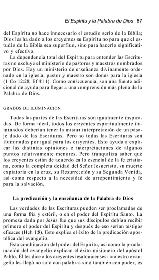 El Espíritu y la Palabra de Dios 87
del Espíritu no hace innecesario el estudio serio de la Biblia;
Dios les ha dado a los creyentes su Espíritu no para que el es-
tudio de la Biblia sea superfluo, sino para hacerlo significati-
vo y efectivo.
La dependencia total del Espíritu para entender las Escritu-
ras no excluye el ministerio de pastores y maestros nombrados
por Dios. Hay un ministerio de enseñanza divinamente orde-
nado en la iglesia; pastor y maestro son dones para la iglesia
(1 Co 12:28; Ef 4:11). Como consecuencia, son una fuente adi-
cional de ayuda para llegar a una comprensión más plena de la
Palabra de Dios.
GRADOS DE ILUMINACIÓN
Todas las partes de las Escrituras son igualmente inspira-
das. De forma ideal, todos los creyentes espiritualmente ilu-
minados deberían tener la misma interpretación de un pasa-
je dado de las Escrituras. Pero no todas las Escrituras son
iluminadas por igual para los creyentes. Esto ayuda a expli-
car las distintas opiniones e interpretaciones de algunos
puntos relativamente menores. Pero tranquiliza saber que
los creyentes están de acuerdo en lo esencial de la fe cristia-
na, como la completa deidad del Señor Jesucristo, su muerte
expiatoria en la cruz, su Resurrección y su Segunda Venida,
así como respecto a la necesidad de arrepentimiento y fe
para la salvación.
La predicación y la enseñanza de la Palabra de Dios
Las verdades de las Escrituras pueden ser proclamadas de
una forma fría y estéril, o en el poder del Espíritu Santo. La
promesa dada por Jesús fue que sus discípulos debían recibir
primero el poder del Espíritu y después de eso serían testigos
eficaces (Hch 1:8). Esto explica el éxito de la predicación apos-
tólica del evangelio.
Esta combinación del poder del Espíritu, así como la procla-
mación del evangelio explican el éxito misionero del apóstol
Pablo. Él les dice a los creyentes tesalonicenses: «nuestro evan-
gelio les llegó no solo con palabras sino también con poder, es
 