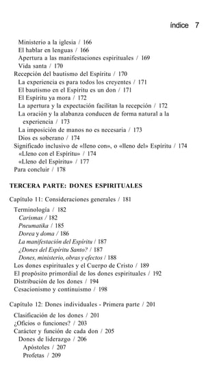índice 7
Ministerio a la iglesia / 166
El hablar en lenguas / 166
Apertura a las manifestaciones espirituales / 169
Vida santa / 170
Recepción del bautismo del Espíritu / 170
La experiencia es para todos los creyentes / 171
El bautismo en el Espíritu es un don / 171
El Espíritu ya mora / 172
La apertura y la expectación facilitan la recepción / 172
La oración y la alabanza conducen de forma natural a la
experiencia / 173
La imposición de manos no es necesaria / 173
Dios es soberano / 174
Significado inclusivo de «lleno con», o «lleno del» Espíritu / 174
«Lleno con el Espíritu» / 174
«Lleno del Espíritu» / 177
Para concluir / 178
TERCERA PARTE: DONES ESPIRITUALES
Capítulo 11: Consideraciones generales / 181
Terminología / 182
Carismas / 182
Pneumatika / 185
Dorea y doma / 186
La manifestación del Espíritu / 187
¿Dones del Espíritu Santo? / 187
Dones, ministerio, obras y efectos / 188
Los dones espirituales y el Cuerpo de Cristo / 189
El propósito primordial de los dones espirituales / 192
Distribución de los dones / 194
Cesacionismo y continuismo / 198
Capítulo 12: Dones individuales - Primera parte / 201
Clasificación de los dones / 201
¿Oficios o funciones? / 203
Carácter y función de cada don / 205
Dones de liderazgo / 206
Apóstoles / 207
Profetas / 209
 