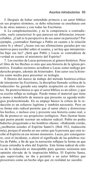 Asuntos introductorios 93
5. Después de haber entendido primero a un autor bíblico
en sus propios términos, se debe relacionar su enseñanza con
la de otros autores y con todas las Escrituras.
6. La complementación, y no la competencia o contradic-
ción, suele caracterizar lo que parecen ser diferencias irrecon-
ciliables. ¿Cuál es la perspectiva de ese autor en particular? Por
ejemplo, ¿contradice Santiago a Pablo en cuanto a la relación
entre fe y obras? ¿Acaso son sus afirmaciones guiadas por sus
motivos para escribir sobre el asunto, y así hay que interpretar-
las bajo esa luz? ¿Será que Pablo y Lucas se contradicen de
verdad en cuanto al ministerio del Espíritu?
7. Los escritos de Lucas pertenecen al género histórico. Pero
el libro de los Hechos es más que una historia de la iglesia pri-
mitiva. Estudios recientes acreditan a Lucas como teólogo por
derecho propio, además de historiador. Este autor usa la histo-
ria como medio para presentar su teología.
8. Dentro del marco de trabajo del método histórico-crítico
de interpretar las Escrituras, la disciplina llamada «crítica de la
redacción» ha ganado una amplia aceptación en años recien-
tes. Su premisa básica es que el autor bíblico es un editor, y que
su escrito refleja su teología. Puede tomar el material que tiene
a mano y modelarlo de manera que presente su agenda teoló-
gica predeterminada. En su empuje básico la crítica de la re-
dacción es un esfuerzo legítimo y también necesario. Pero en
su forma más radical permite que el autor altere y distorsione
los hechos, e incluso cree y presente una historia como real, a
fin de promover sus propósitos teológicos. Para ilustrar hasta
qué punto puede razonar un redactor radical: Pablo no podía
haberles preguntado a los hombres efesios: «Habiendo creído,
¿recibieron ustedes el Espíritu Santo?» (Hch 19:2, traducción
mía), porque él enseña en sus cartas que la persona que cree re-
cibe al Espíritu en ese mismo momento. Lucas, por consiguien-
te, creó el incidente, o alteró el significado de las palabras rea-
les de Pablo, a fin de que la narración reflejara la forma en que
Lucas entendía la obra del Espíritu. Esta forma radical de críti-
ca de la redacción es inaceptable para quienes sostienen una
opinión elevada de la inspiración bíblica. El Espíritu Santo,
que supervisaba, no iba a permitir a un autor bíblico que
presentara como un hecho algo que en realidad no sucedió.
 