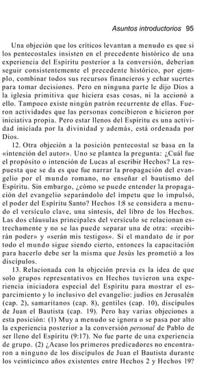 Asuntos introductorios 95
Una objeción que los críticos levantan a menudo es que si
los pentecostales insisten en el precedente histórico de una
experiencia del Espíritu posterior a la conversión, deberían
seguir consistentemente el precedente histórico, por ejem-
plo, combinar todos sus recursos financieros y echar suertes
para tomar decisiones. Pero en ninguna parte le dijo Dios a
la iglesia primitiva que hiciera esas cosas, ni la accionó a
ello. Tampoco existe ningún patrón recurrente de ellas. Fue-
ron actividades que las personas concibieron e hicieron por
iniciativa propia. Pero estar llenos del Espíritu es una activi-
dad iniciada por la divinidad y además, está ordenada por
Dios.
12. Otra objeción a la posición pentecostal se basa en la
«intención del autor». Uno se plantea la pregunta: ¿Cuál fue
el propósito o intención de Lucas al escribir Hechos? La res-
puesta que se da es que fue narrar la propagación del evan-
gelio por el mundo romano, no enseñar el bautismo del
Espíritu. Sin embargo, ¿cómo se puede entender la propaga-
ción del evangelio separándolo del ímpetu que lo impulsó,
el poder del Espíritu Santo? Hechos 1:8 se considera a menu-
do el versículo clave, una síntesis, del libro de los Hechos.
Las dos cláusulas principales del versículo se relacionan es-
trechamente y no se las puede separar una de otra: «recibi-
rán poder» y «serán mis testigos». Si el mandato de ir por
todo el mundo sigue siendo cierto, entonces la capacitación
para hacerlo debe ser la misma que Jesús les prometió a los
discípulos.
13. Relacionada con la objeción previa es la idea de que
solo grupos representativos en Hechos tuvieron una expe-
riencia iniciadora especial del Espíritu para mostrar el es-
parcimiento y lo inclusivo del evangelio: judíos en Jerusalén
(cap. 2), samaritanos (cap. 8), gentiles (cap. 10), discípulos
de Juan el Bautista (cap. 19). Pero hay varias objeciones a
esta posición: (1) Muy a menudo se ignora o se pasa por alto
la experiencia posterior a la conversión personal de Pablo de
ser lleno del Espíritu (9:17). No fue parte de una experiencia
de grupo. (2) ¿Acaso los primeros predicadores no encontra-
ron a ninguno de los discípulos de Juan el Bautista durante
los veinticinco años existentes entre Hechos 2 y Hechos 19?
 