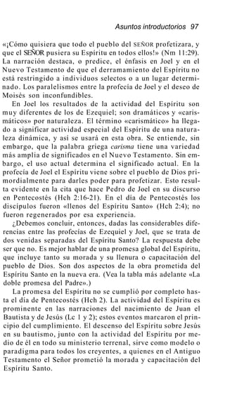 Asuntos introductorios 97
«¡Cómo quisiera que todo el pueblo del SEÑOR profetizara, y
que el SEÑOR pusiera su Espíritu en todos ellos!» (Nm 11:29).
La narración destaca, o predice, el énfasis en Joel y en el
Nuevo Testamento de que el derramamiento del Espíritu no
está restringido a individuos selectos o a un lugar determi-
nado. Los paralelismos entre la profecía de Joel y el deseo de
Moisés son inconfundibles.
En Joel los resultados de la actividad del Espíritu son
muy diferentes de los de Ezequiel; son dramáticos y «caris-
máticos» por naturaleza. El término «carismático» ha llega-
do a significar actividad especial del Espíritu de una natura-
leza dinámica, y así se usará en esta obra. Se entiende, sin
embargo, que la palabra griega carisma tiene una variedad
más amplia de significados en el Nuevo Testamento. Sin em-
bargo, el uso actual determina el significado actual. En la
profecía de Joel el Espíritu viene sobre el pueblo de Dios pri-
mordialmente para darles poder para profetizar. Esto resul-
ta evidente en la cita que hace Pedro de Joel en su discurso
en Pentecostés (Hch 2:16-21). En el día de Pentecostés los
discípulos fueron «llenos del Espíritu Santo» (Hch 2:4); no
fueron regenerados por esa experiencia.
¿Debemos concluir, entonces, dadas las considerables dife-
rencias entre las profecías de Ezequiel y Joel, que se trata de
dos venidas separadas del Espíritu Santo? La respuesta debe
ser que no. Es mejor hablar de una promesa global del Espíritu,
que incluye tanto su morada y su llenura o capacitación del
pueblo de Dios. Son dos aspectos de la obra prometida del
Espíritu Santo en la nueva era. (Vea la tabla más adelante «La
doble promesa del Padre».)
La promesa del Espíritu no se cumplió por completo has-
ta el día de Pentecostés (Hch 2). La actividad del Espíritu es
prominente en las narraciones del nacimiento de Juan el
Bautista y de Jesús (Lc 1 y 2); estos eventos marcaron el prin-
cipio del cumplimiento. El descenso del Espíritu sobre Jesús
en su bautismo, junto con la actividad del Espíritu por me-
dio de él en todo su ministerio terrenal, sirve como modelo o
paradigma para todos los creyentes, a quienes en el Antiguo
Testamento el Señor prometió la morada y capacitación del
Espíritu Santo.
 