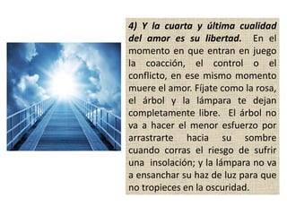 4) Y la cuarta y última cualidad
del amor es su libertad. En el
momento en que entran en juego
la coacción, el control o el
conflicto, en ese mismo momento
muere el amor. Fíjate como la rosa,
el árbol y la lámpara te dejan
completamente libre. El árbol no
va a hacer el menor esfuerzo por
arrastrarte hacia su sombre
cuando corras el riesgo de sufrir
una insolación; y la lámpara no va
a ensanchar su haz de luz para que
no tropieces en la oscuridad.
 