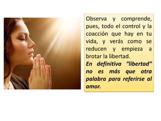 Observa y comprende,
pues, todo el control y la
coacción que hay en tu
vida, y verás como se
reducen y empieza a
brotar la libertad.
En definitiva “libertad”
no es más que otra
palabra para referirse al
amor.
 