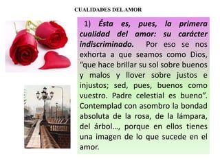 CUALIDADES DELAMOR
1) Ésta es, pues, la primera
cualidad del amor: su carácter
indiscriminado. Por eso se nos
exhorta a que seamos como Dios,
“que hace brillar su sol sobre buenos
y malos y llover sobre justos e
injustos; sed, pues, buenos como
vuestro. Padre celestial es bueno”.
Contemplad con asombro la bondad
absoluta de la rosa, de la lámpara,
del árbol…, porque en ellos tienes
una imagen de lo que sucede en el
amor.
 