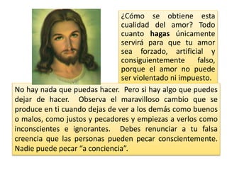 ¿Cómo se obtiene esta
cualidad del amor? Todo
cuanto hagas únicamente
servirá para que tu amor
sea forzado, artificial y
consiguientemente falso,
porque el amor no puede
ser violentado ni impuesto.
No hay nada que puedas hacer. Pero si hay algo que puedes
dejar de hacer. Observa el maravilloso cambio que se
produce en ti cuando dejas de ver a los demás como buenos
o malos, como justos y pecadores y empiezas a verlos como
inconscientes e ignorantes. Debes renunciar a tu falsa
creencia que las personas pueden pecar conscientemente.
Nadie puede pecar “a conciencia”.
 
