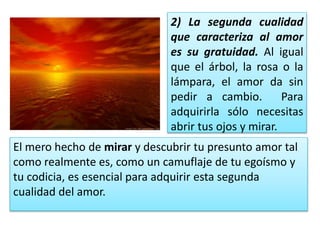 2) La segunda cualidad
que caracteriza al amor
es su gratuidad. Al igual
que el árbol, la rosa o la
lámpara, el amor da sin
pedir a cambio. Para
adquirirla sólo necesitas
abrir tus ojos y mirar.
El mero hecho de mirar y descubrir tu presunto amor tal
como realmente es, como un camuflaje de tu egoísmo y
tu codicia, es esencial para adquirir esta segunda
cualidad del amor.
 