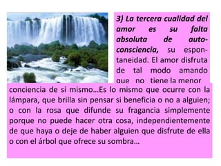 3) La tercera cualidad del
amor es su falta
absoluta de auto-
consciencia, su espon-
taneidad. El amor disfruta
de tal modo amando
que no tiene la menor
conciencia de sí mismo…Es lo mismo que ocurre con la
lámpara, que brilla sin pensar si beneficia o no a alguien;
o con la rosa que difunde su fragancia simplemente
porque no puede hacer otra cosa, independientemente
de que haya o deje de haber alguien que disfrute de ella
o con el árbol que ofrece su sombra…
 