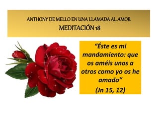 ANTHONYDE MELLOEN UNA LLAMADAAL AMOR
MEDITACIÓN 18
“Éste es mi
mandamiento: que
os améis unos a
otros como yo os he
amado”
(Jn 15, 12)
 