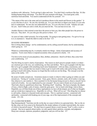 racehorse with delicacies. You're giving it cakes and wine. You don't feed a racehorse like that. It's like
feeding human being with drugs. You don't fill your stomach with drugs. You need good, solid,
nutritious food and drink. You need to understand all this for yourself. 111
"The nature of the rain is the same and yet it produces thorns in the marsh and flowers in the garden." It
is you who have to do it. No one else can help you. It is you who have to digest your food, it is you who
have to understand. No one else can understand for you. It is you who have to seek. Nobody can seek
for you. And if what you seek is truth, the you must do this. You can lean on no one. 112
Another illusion is that external events have the power to hurt you, that other people have the power to
hurt you. They don't. It's you who give this power to them. 113
As soon as I take a label seriously, I'm in big trouble. I'm going to start getting tense. I've got to live up
to it, to maintain it. Smash the label in order to be free! 113
HUGGING MEMORIES
How to bring about change: not by condemnation, not by calling yourself names, but by understanding
what's going on. 115
Whatever a relationship may be, it certainly entails two things: clarity of perception and accuracy of
response. You're more likely to respond accurately when you perceive clearly. 116
You have to be aware of your prejudices, likes, dislikes, attractions - there're all there, they come from
your conditioning. 117
The first thing we need is clarity of perception. One reason we don't perceive people clearly is evident -
our emotions get in the way, our conditioning, our likes and dislikes. We've got to grapple with that fact.
But we've got to grapple with something much more fundamental - with our ideas, conclusions, and
concepts. Every concept that was meant to help us get in touch with reality ends up by being a barrier to
getting in touch with reality, because we forget that the words are not the thing. The concept is not the
same as the reality. 119
Be aware of reality around you. Awareness means to watch, to observe what is going on within you and
around you. "Going on" is pretty accurate: Trees, grass, flowers, animals, rocks, all of reality is moving.
One observes it, one watches it. How essential it is for the human being not just to observe oneself, but to
watch all of reality. Are you imprisoned by your concepts? Do you want to break out of your prison?
Then look; observe; spend hours observing. Watching what? Anything. The faces of people, the shapes
of trees, a bird in flight, a pile of stones, watch the grass grow. Get in touch with things, look at them,
Hopefully you will then break out of these rigid patterns we have all developed, out of what our thoughts
and our words have imposed on us. Hopefully we will see. What will we see? This thing that we choose
to call reality, whatever is beyond words and concepts. This is a spiritual exercise - connected with
spirituality - connected with breaking out of your cage, out of the imprisonment of the concepts and
words. 125, 126
AT A LOSS FOR WORDS
Dag Hammarskjold: "God does not die on the day we cease to believe in a personal deity. But we die on
the day when our lives cease to be illumined by the steady radiance of wonder renewed daily, the source
of which is beyond all reason." We don't have to quarrel about a word, because "God" is only a word, a
concept. One never quarrels about reality; we only quarrel about opinions, concepts, and judgments.
Drop your concepts, opinions, prejudices, judgments, and you will see that. 127
 