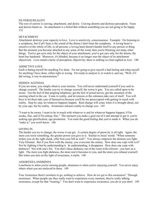 FILTERED REALITY
The root of sorrow is craving, attachment, and desire. Craving distorts and destroys perception. Fears
and desires haunt us. An attachment is a belief that without something you are not going to be happy.
133
DETACHMENT
Attachment destroys your capacity to love. Love is sensitivity, consciousness. Example: I'm listening to
a symphony, but if all I hear is the sound of the drums I don't hear the symphony. A loving heart is
sensitive to the whole of life, to all persons; a loving heart doesn't harden itself to any person or thing.
But the moment you become attached in any sense of the word, then you're blocking out many other
things. You've got eyes only for the object of your attachment; you've got ears only for the drums; the
heart has hardened. Moreover, it's blinded, because it no longer sees the object of its attachment
objectively. Love entails clarity of perception, objectivity; there is nothing so clear-sighted as love. 140
ADDICTIVE LOVE
Guilt is hating myself for anything I've done. I'm not going to give myself a bad feeling and whip myself
for anything I have done, either right or wrong. I'm ready to analyze it, to watch it, and say, "Well, if I
did wrong, it was in unawareness."
HIDDEN AGENDAS
If you are tense, you simply observe your tension. You will never understand yourself if you seek to
change yourself. The harder you try to change yourself, the worse it gets. You are called upon to be
aware. Get the feel of that jangling telephone; get the feel of jarred nerves; get the sensation of the
steering wheel in the car. Come to reality, and let tension or the calmness take care of itself. You will
have to let them take care of themselves because you'll be too preoccupied with getting in touch with
reality. Step by step, let whatever happens happen. Real change will come when it is brought about, not
by your ego, but by reality. Awareness releases reality to change you. 145
"I want to be aware, I want to be in touch with whatever is and let whatever happens happen; if I'm
awake, fine, and if I'm asleep, fine." The moment you make a goal out of it and attempt to get it, you're
seeking ego glorification, ego promotion. You want the good feeling that you've made it. When you do
"make it," you won't know. 146
GIVING IN
The harder you try to change, the worse it can get. A certain degree of passivity is all right. Again, the
more you resist something, the greater power you give to it. Similar to Jesus' words: "When someone
strikes you on the right cheek, offer him your left as well." You always empower the demons you fight.
Very Oriental. But if you flow with the enemy, you overcome the enemy. How does one cope with evil?
Not by fighting it but by understanding it. In understanding, it disappears. How does one cope with
darkness? Not with one's fist. You don't chase darkness out of the room with a broom - you turn on a
light. The more you fight darkness, the more real it becomes to you, and the more you exhaust yourself.
But when you turn on the light of awareness, it melts. 148
ASSORTED LANDMINES
Loneliness is when you're missing people, aloneness is when you're enjoying yourself. You never enjoy
others when you are enslaved to them. 149
True Awareness there's nowhere to go, nothing to achieve. How do we get to this awareness? Through
awareness. When people say they really want to experience every moment, they're really talking
awareness, except for that "wanting." You don't want to experience awareness; you do or you don't. 149
 