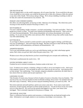 THE DEATH OF ME
The only tragedy there is in the world is ignorance; all evil comes from that. If you would die to the past,
if you would die to every minute, you would be the person who is fully alive, because a fully alive person
is one who is full of death. We're always dying to things. We're always shedding everything in order to
be fully alive and to be resurrected at every moment. 150
INSIGHT AND UNDERSTANDING
Not effort, not cultivating habits, not having an ideal. Ideals do a lot of damage. The whole time you're
focusing on what should be instead of focusing on what is. 152
NOT PUSHING IT
You need understanding, insight, awareness - you don't need pushing. You don't need effort. That's why
people are so tired, so weary. You and I were trained to be dissatisfied with ourselves. That's were the
evil come from psychologically. We're always dissatisfied, we're always discontented, we're always
pushing. Go on, put out more effort, more and more effort. But there's always that conflict inside; there's
very little understanding. 156
GETTING REAL
As you begin to observe yourself, to watch yourself, to pick up those negative feelings, you'll find your
own way of explaining it. And you'll notice the change. But then you'll have to deal with the big villain,
and that villain is self-condemnation, self-hatred, self-dissatisfaction. 158
ASSORTED IMAGES
You've got solid attitudes inside you; you've got solid illusions inside you; that's what bumps against
nature, that's where you get hurt, that's where the pain comes from. 159
Wisdom occurs when you drop barriers you have erected through your concepts and conditioning. 160
If the heart is unobstructed, the result is love. 160
SAYING NOTHING ABOUT LOVE
Freedom lies not in external circumstances; freedom resides in the heart. 161
Love: It means to see a person, a situation, a thing as it really is, not as you imagine it to be. And to give
it the response it deserves. You can hardly be said to love what you do not even see. And what prevents
us from seeing? Our conditioning. Your concepts, categories, prejudices, projections, the labels that we
have drawn from our cultures and our past experiences. 161
LISTENING TO LIFE
Take the plate of sweets away, because in front of a plate of sweets or chocolate, I lose my freedom. That
was true of me, too; I lost my freedom in front of all kinds of things, but no more! I'm satisfied with very
little and I enjoy it intensely. When you have enjoyed something intensely, you need very little. 166
Slow down and taste and smell and hear, and let your senses come alive. If you want a royal road to
mysticism, sit down quietly and listen to all the sounds around you. You do not focus on any one sound;
you try to hear them all. Oh, you'll see the miracles that happen to you when your senses come
unclogged. That is extremely important for the process of change. 166
THE END OF ANALYSIS
There is a difference between analysis and awareness, or information the one hand and insight on the
other. Information is not insight, analysis is not awareness, knowledge is not awareness. 166
 