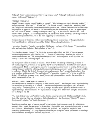 Wake up! That's what repent means! Not "weep for your sins." Wake up! Understand, stop all the
crying. Understand! Wake up! 43
FINDING YOURSELF
It's as if you were outside yourself looking at yourself. "Who is this person who is doing the looking?" I
am looking at me. What's an "I?" What's "me?" For the time being it's enough that I watch me, but if
you find yourself condemning yourself or approving yourself, don't stop the condemnation and don't stop
the judgment or approval, just watch it. I'm condemning me; I'm disapproving of me; I'm approving of
me. Just look at it, period. Don't try to change it! Don't say, "Oh, we were told not to do this." Just
observe what's going on. As I said to you before, self-observation means watching - observing whatever
is going on in you and around you as if it were happening to someone else. 46
Some mystics say to begin first with awareness of things, then to an awareness of thoughts (that's the
"me"); and finally we get to awareness of the thinker. Things, thoughts, thinker. 47
I am not my thoughts. Thoughts come and go. Neither am I my body. Cells change. "I" is something
other and more than the body... Labels belong to "me." 48
Does the observer ever change? The fact is that no matter what labels you think of (except perhaps
human being) you should apply them to "me." "I" is none of these things. So when you step out of
yourself and observe "me," you no longer identify with "me." Suffering exists in me," so when you
identify "I" with "me," suffering begins. 50
Say that you are afraid or desirous or anxious. When "I" does not identify with money, or name, or
nationality, or person, or friends, or any quality, the "I" is never threatened. It can be very active, but it
isn't threatened. Think of anything that caused or is causing you pain or worry or anxiety. First, can you
pick up the desire under that suffering, that there's something you desire very keenly or else you wouldn't
be suffering. What is that desire? Second, it isn't simply a desire; there's an identification there. You
have somehow said to yourself, "The well-being of "I," almost the existence of "I," is tied up with this
desire." All suffering is caused by my identifying myself with something, whether that something is
within me or outside of me. 50
NEGATIVE FEELINGS TOWARD OTHERS
Just like I learned at the movies, I'm going to come outside myself... Anytime you have a negative feeling
toward anyone, you're living in an illusion. There's something seriously wrong with you. You're not
seeing reality. Something inside of you has to change. But what do we generally do when we have a
negative feeling? Blame someone. We expect them to change. No! The world's all right. The one who
has to change is me. 51
"The food stinks around here," and the regular dietitian would go into orbit. She has identified with the
food. She is saying, "Anyone who attacks the food attacks me; I feel threatened." But the "I" is never
threatened; it's only the "me" that is threatened. 51
Should you somehow want to involve yourself in correcting a situation that's wrong. Ex. of someone
hurting a child. Idea is that we are not to do anything. If you didn't have negative feelings you'd be much
more effective. When negative feelings come in, you go blind. "Me" steps into the picture, and
everything gets fouled up... It's very important that when you swing into action, you be able to see things
with detachment. But negative emotions prevent that. 52
 