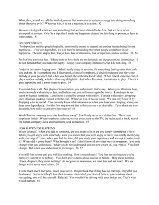 What, then, would we call the kind of passion that motivates or activates energy into doing something
about objective evils? Whatever it is, it is not a reaction; it is action. 52
We never feel grief when we lose something that we have allowed to be free, that we have never
attempted to possess. Grief is a sign that I made my happiness depend on this thing or person, at least to
some extent. 53
ON DEPENDENCE
To depend on another psychologically, emotionally means to depend on another human being for my
happiness... If we are dependent, we will then be demanding that other people contribute to our
happiness. The next step is fear, fear of loss, fear of alienation, fear of rejection, mutual control. 53, 54
Perfect love casts out fear. Where there is love there are no demands, no expectation, no dependency. I
do not demand that you make me happy. I enjoy your company immensely, but I do not cling. 54
I enjoy it on a non-clinging basis. What I really enjoy is not you; it's something that's greater than both
you and me. It is something that I discovered, a kind of symphony, a kind of orchestra that plays one
melody in your presence, but when you depart, the orchestra doesn't stop. When I meet someone else, it
plays another melody, which is also very delightful. And when I'm alone, it continues to play. There's a
great repertoire and it never cease to play. 54
You must drop it all. Not physical renunciation, you understand; that's easy. When your illusions drop,
you're in touch with reality at last, and believe me, you will never again be lonely. Loneliness is not
cured by human company. Loneliness is cured by contact with reality. Contact with reality, dropping
one's illusions, making contact with the real. Whatever it is, it has no name. We can only know it by
dropping what is unreal. You can only know what aloneness is when you drop your clinging, when you
drop your dependency. But the first step toward that is that you see it as desirable. If you don't see it as
desirable, how will you get anywhere near it? 55
Would human company ever take loneliness away? It will only serve as a distraction. There is an
emptiness inside. When emptiness surfaces, we run away, turn on the TV, the radio, read a book, search
for human company, seek entertainment, seek distraction. 55
HOW HAPPINESS HAPPENS
Watch yourself. When you talk to someone, are you aware of it or are you simply identifying with it?
When you got angry with somebody, were you aware that you were angry or were you simply identifying
with your anger? Later, when you had the time, did you study your experience and attempt to understand
it? Where did it come from? What brought it on? I don't know of any other way to awareness. You only
change what you understand. What you do not understand and are now aware of, you repress. You don't
change. But when you understand it, it changes. 56, 57
You will fear no one and you will fear nothing. How extraordinary! You fear no one because you're
perfectly content to be nobody. You don't give a damn about success or failure. They mean nothing.
Honor, disgrace, they mean nothing! As we grow in awareness, we react less and act more. We see
things we've never seen before. 58
You're much more energetic, much more alive. People think that if they had no cravings, they'd be like
deadwood. But in fact they'd lose their tension. Get rid of your fear of failure, your tensions about
succeeding, you will be yourself. Relaxed. You wouldn't be driving with your brakes on. That's what
would happen. 58
 