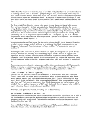 "When the archer shoots for no particular prize, he has all his skills; when he shoots to win a brass buckle,
he is already nervous; when he shoots for a gold prize, he goes blind, sees two targets, and is out of his
mind. His skill has not changed, but the prize divides him. He cares! He thinks more of winning than of
shooting, and the need to win drains him of power." When you're living for nothing, you've got all your
skills, you've got all your energy, you're relaxed, you don't care, it doesn't matter whether you win or lose.
59
The three most difficult things for a human being are not physical feats or intellectual achievements.
They are, first, returning love for hate; second, including the excluded; third, admitting that you are
wrong. But these are the easiest things in the world if you haven't identified with the "me." You can say
things like "I'm wrong! If you know me better, you'd see how often I'm wrong. What would you expect
from an ass?" But if I haven't identified with these aspects of "me," you can't hurt me. Initially, the old
conditioning will kick in and you'll be depressed and anxious. You'll grieve, cry, and so on. "Before
enlightenment, I used to be depressed: after enlightenment, I continue to be depressed." The difference is
that I don't identify with it anymore. 59
You step outside of yourself and look at that depression, and don't identify with it. You don't do a thing
to make it go away; you are perfectly willing to go on with your life while it passes through you and
disappears. And anxiety? There it comes and you're not troubled. You're anxious but you're not
troubled. 60
Be willing to let this cloud come in, because the more you fight it, the more power you give it. You're
willing to observe it as it passes by. You can be happy in your anxiety. You can be happy in your
depression. But you can't have the wrong notion of happiness. Happiness is not excitement or thrills.
That's what causes the depression. Getting thrilled is preparing the way for your next depression. Being
thrilled - pick up the anxiety behind that: How can I make it last? This is not happiness - it is addiction.
60
There's only one reason why you're not experiencing bliss at this present moment, and it's because you're
thinking or focusing on what you don't have. Otherwise you would be experiencing bliss. You're
focusing on what you don't have. But, right now you have everything you need to be in bliss. 61
FEAR - THE ROOT OF VIOLENCE [ANGER]
Ignorance and fear, ignorance caused by fear, that's where all the evil comes from, that's where your
violence comes from. The person who is truly nonviolent, who is incapable of violence, is the person
who is fearless. It's only when you're afraid that you become angry. Think of the last time your were
angry. Search for the fear behind it. What were you afraid of loosing? What were you afraid would be
taken from you? That's were the anger comes from. Think of an angry person, maybe someone you're
afraid of. Can you see how frightened he is? He's really frightened. One is frightened or he wouldn't be
angry. Ultimately, there are only two things, love and fear. 62, 63
Awareness, love, spirituality, freedom, awakening - it's all the same thing. 63
AWARENESS AND CONTACT WITH REALITY
To watch everything inside of you and outside, and when there is something happening to you, to see it as
if it were happening to someone else, with no comment, no judgment, no attitude, no interference, no
attempt to change, only to understand. As you do this, you'll begin to realize that increasingly you are
dis-identifying from "me." 63
How would it be if God gave me grace not to call things mine? I'd be detached; I'd be dis-identified.
That's what it means to lose the self, to deny the self, to die to self. 64
 