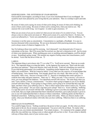 GOOD RELIGION - THE ANTITHESIS OF UNAWARENESS
God would be much happier, according to Jesus, if you were transformed than if you worshipped. He
would be much more pleased by your loving than by your adoration. Then we worship in spirit and truth.
65
Be aware of what you're saying, be aware of what you're doing, be aware of what you're thinking, be
aware of how you're acting. Be aware of where you're coming from, what your motives are. The
unaware life is not worth living. Let it register - in order to gain awareness. 67
What you are aware of you are in control of; what you are not aware of is in control of you. You are
always a slave to what you're not aware of. When you're aware of it, you're free from it. It's there, but
you're not affected by it. You're not controlled by it; you're not enslaved by it. That's the difference. 71
Awareness is not the same as concentration. Concentration is a spotlight, a floodlight. It is easy to
become distracted while concentrating. We are never distracted while practicing awareness, because
you're always aware of whatever happens to be. 72
Say I'm looking at those trees and I'm worrying. Am I distracted? I am distracted only if I mean to
concentrate on the trees. But if I'm aware that I'm worried, too, that isn't a distraction at all. Just be aware
of where your attention goes. When anything goes awry or anything untoward happens, you'll be alerted
at once. Something's going wrong! The moment any negative feeling comes into consciousness, you'll
be alerted. You're like the driver of the car. 72
LABELS
The important thing is not to know who "I" is or what "I" is. You'll never succeed. There are no words
for it. The important thing is to drop the labels. As the Japanese Zen master say, "Don't seek the truth;
just drop your opinions." Drop your theories; don't seek the truth. Truth isn't something you search for.
If you stop being opinionated, you would know. Something similar happens here. If you drop your
labels, you would know. What do I mean by labels? Every label you can conceive of except perhaps that
of human being. I am a human being. Fair enough; doesn't say very much. But when you say, "I am
successful," that's crazy. Success is not part of the "I." Success is something that comes and goes; it
could be here today and gone tomorrow. That's not "I." Whey you said, "I was a success," you were in
error; you were plunged into darkness. You identified yourself with success. The same thing when you
said, "I am a failure, a lawyer, a businessman." You know what's going to happen to you if you identify
yourself with these things. You're going to cling to them, you're going to be worried that they may fall
apart, and that's where your suffering come in. That is what I meant earlier when I said to you, "If you're
suffering, you're asleep." Do you want a sign that you're asleep? Here it is: You're suffering. Suffering
is a sign that you're out of touch with the truth. Suffering is given to you that you might open your eyes
to the truth, that you might understand that there's falsehood somewhere, just as physical pain is given to
you so you will understand that there is disease or illness somewhere. Suffering points out that there is
falsehood somewhere. Suffering occurs when you clash with reality. When you illusion clashes with
reality, when your falsehood clashes with truth, then you have suffering. Otherwise there is no suffering.
73, 74
OBSTACLES TO HAPPINESS
You could be happy forever. Nothing would have the power to hurt you again. It's like when you throw
black paint in the air; the air remains uncontaminated. You never color the air black. No matter what
happens to you, you remain uncontaminated. You remain at peace... It is nonsense to be a puppet, jerked
about this way and that way, letting events or others people tell you how to feel. If your refuse to identify
with any of those labels, most of your worries cease. 75
 