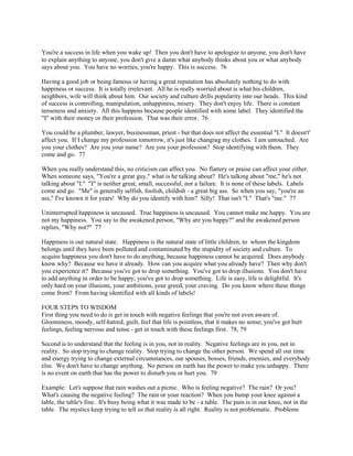 You're a success in life when you wake up! Then you don't have to apologize to anyone, you don't have
to explain anything to anyone, you don't give a damn what anybody thinks about you or what anybody
says about you. You have no worries; you're happy. This is success. 76
Having a good job or being famous or having a great reputation has absolutely nothing to do with
happiness or success. It is totally irrelevant. All he is really worried about is what his children,
neighbors, wife will think about him. Our society and culture drills popularity into our heads. This kind
of success is controlling, manipulation, unhappiness, misery. They don't enjoy life. There is constant
tenseness and anxiety. All this happens because people identified with some label. They identified the
"I" with their money or their profession. That was their error. 76
You could be a plumber, lawyer, businessman, priest - but that does not affect the essential "I." It doesn't'
affect you. If I change my profession tomorrow, it's just like changing my clothes. I am untouched. Are
you your clothes? Are you your name? Are you your profession? Stop identifying with them. They
come and go. 77
When you really understand this, no criticism can affect you. No flattery or praise can affect your either.
When someone says, "You're a great guy," what is he talking about? He's talking about "me," he's not
talking about "I." "I" is neither great, small, successful, nor a failure. It is none of these labels. Labels
come and go. "Me" is generally selfish, foolish, childish - a great big ass. So when you say, "you're an
ass," I've known it for years! Why do you identify with him? Silly! That isn't "I." That's "me." 77
Uninterrupted happiness is uncaused. True happiness is uncaused. You cannot make me happy. You are
not my happiness. You say to the awakened person, "Why are you happy?" and the awakened person
replies, "Why not?" 77
Happiness is our natural state. Happiness is the natural state of little children, to whom the kingdom
belongs until they have been polluted and contaminated by the stupidity of society and culture. To
acquire happiness you don't have to do anything, because happiness cannot be acquired. Does anybody
know why? Because we have it already. How can you acquire what you already have? Then why don't
you experience it? Because you've got to drop something. You've got to drop illusions. You don't have
to add anything in order to be happy; you've got to drop something. Life is easy, life is delightful. It's
only hard on your illusions, your ambitions, your greed, your craving. Do you know where these things
come from? From having identified with all kinds of labels!
FOUR STEPS TO WISDOM
First thing you need to do is get in touch with negative feelings that you're not even aware of.
Gloominess, moody, self-hatred, guilt, feel that life is pointless, that it makes no sense; you've got hurt
feelings, feeling nervous and tense - get in touch with these feelings first. 78, 79
Second is to understand that the feeling is in you, not in reality. Negative feelings are in you, not in
reality. So stop trying to change reality. Stop trying to change the other person. We spend all our time
and energy trying to change external circumstances, our spouses, bosses, friends, enemies, and everybody
else. We don't have to change anything. No person on earth has the power to make you unhappy. There
is no event on earth that has the power to disturb you or hurt you. 79
Example: Let's suppose that rain washes out a picnic. Who is feeling negative? The rain? Or you?
What's causing the negative feeling? The rain or your reaction? When you bump your knee against a
table, the table's fine. It's busy being what it was made to be - a table. The pain is in our knee, not in the
table. The mystics keep trying to tell us that reality is all right. Reality is not problematic. Problems
 