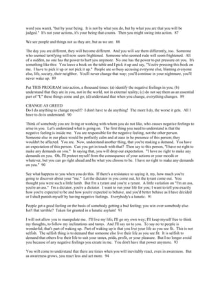 word you want), "but by your being. It is not by what you do, but by what you are that you will be
judged." It's not your actions, it's your being that counts. Then you might swing into action. 87
We see people and things not as they are, but as we are. 88
The day you are different, they will become different. And you will see them differently, too. Someone
who seemed terrifying will now seem frightened. Someone who seemed rude will seem frightened. All
of a sudden, no one has the power to hurt you anymore. No one has the power to put pressure on you. It's
something like this: You leave a book on the table and I pick it up and say, "You're pressing this book on
me. I have to pick it up or not pick it up." People are so busy accusing everyone else, blaming everyone
else, life, society, their neighbor. You'll never change that way; you'll continue in your nightmare, you'll
never wake up. 89
Put THIS PROGRAM into action, a thousand times: (a) identify the negative feelings in you; (b)
understand that they are in you, not in the world, not in external reality; (c) do not see them as an essential
part of "I;" these things come and go; (d) understand that when you change, everything changes. 89
CHANGE AS GREED
Do I do anything to change myself? I don't have to do anything! The more I do, the worse it gets. All I
have to do is understand. 90
Think of somebody you are living or working with whom you do not like, who causes negative feelings to
arise in you. Let's understand what is going on. The first thing you need to understand is that the
negative feeling is inside me. You are responsible for the negative feeling, not the other person.
Someone else in our place would be perfectly calm and at ease in he presence of this person; they
wouldn't be affected. You are. Now, understand another thing, that you're making a demand. You have
an expectation of this person. Can you get in touch with that? Then say to this person, "I have no right to
make any demands on you." In saying that, you will drop our expectation. "I have no right to make any
demands on you. Oh, I'll protect myself from the consequence of your actions or your moods or
whatever, but you can go right ahead and be what you choose to be. I have no right to make any demands
on you." 90
See what happens to you when you do this. If there's a resistance to saying it, my, how much you're
going to discover about your "me." Let the dictator in you come out, let the tyrant come out. You
thought you were such a little lamb. But I'm a tyrant and you're a tyrant. A little variation on "I'm an ass,
you're an ass." I'm a dictator, you're a dictator. I want to run your life for you; I want to tell you exactly
how you're expected to be and how you're expected to behave, and you'd better behave as I have decided
or I shall punish myself by having negative feelings. Everybody's a lunatic. 91
People get a good feeling on the basis of somebody getting a bad feeling; you win over somebody else.
Isn't that terrible? Taken for granted in a lunatic asylum! 91
I will not allow you to manipulate me. I'll live my life; I'll go my own way; I'll keep myself free to think
my thoughts, to follow my inclinations and tastes. And I'll say no to you. To say no to people is
wonderful; that's part of waking up. Part of waking up is that you live your life as you see fit. This is not
selfish. The selfish thing is to demand that someone else live their life as you see fit. It is selfish to
demand that others live their life to suit your tastes, pride, profit, or your pleasure. But I no longer avoid
you because of any negative feelings you create in me. You don't have that power anymore. 93
You will come to understand that there are times when you will inevitably react, even in awareness. But
as awareness grows, you react less and act more. 94
 