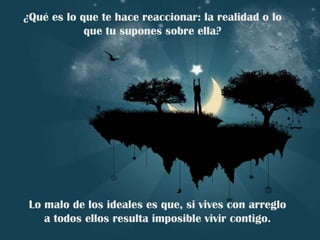 ¿Qué es lo que te hace reaccionar: la realidad o lo que tu supones sobre ella? Lo malo de los ideales es que, si vives con arreglo a todos ellos resulta imposible vivir contigo. 