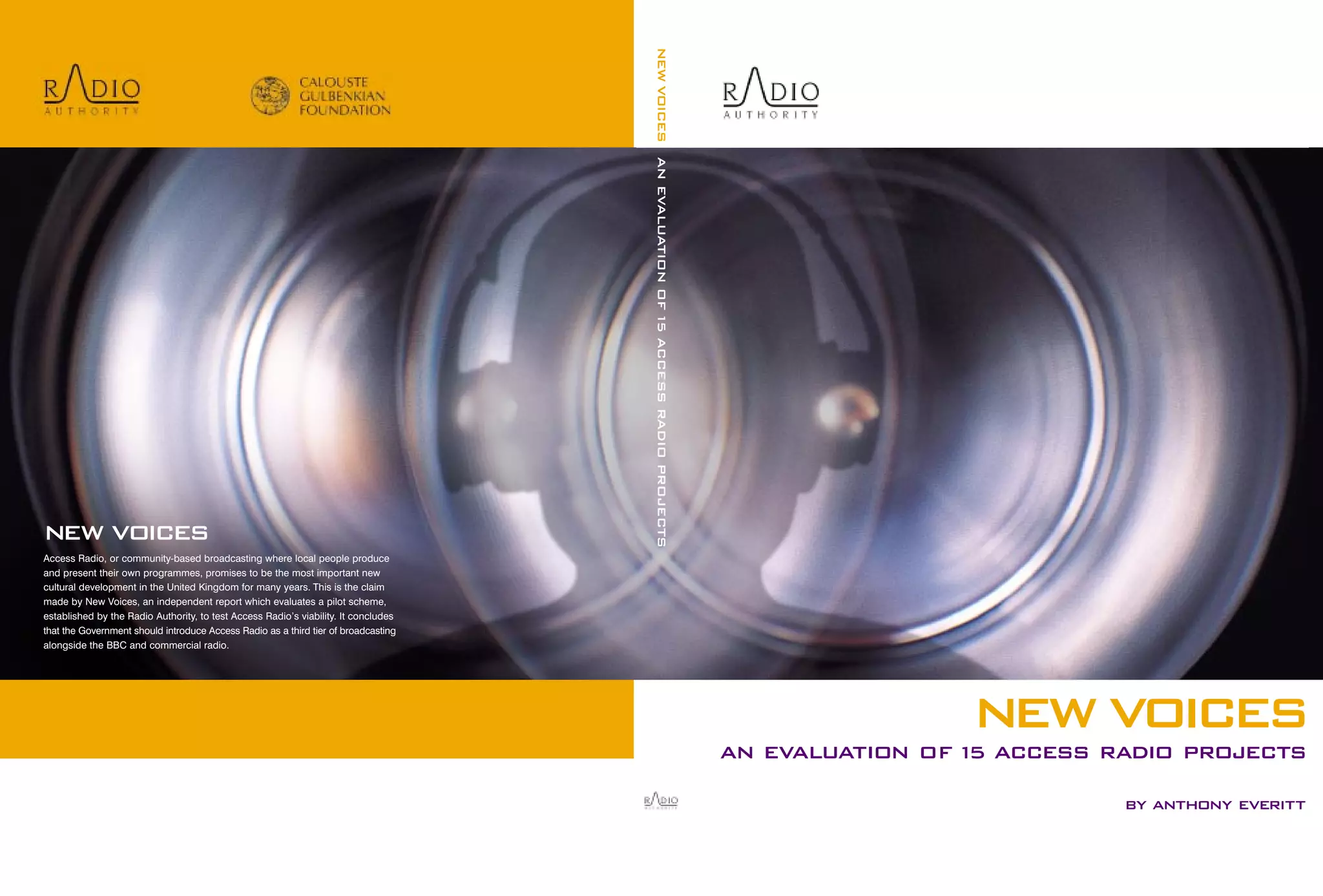 NEW VOICES AN EVALUATION OF 15 ACCESS RADIO PROJECTS

NEW VOICES
Access Radio, or community-based broadcasting where local people produce
and present their own programmes, promises to be the most important new
cultural development in the United Kingdom for many years. This is the claim
made by New Voices, an independent report which evaluates a pilot scheme,
established by the Radio Authority, to test Access Radio’s viability. It concludes
that the Government should introduce Access Radio as a third tier of broadcasting
alongside the BBC and commercial radio.

NEW VOICES
AN EVALUATION OF 1 ACCESS RADIO PROJECTS
5
BY ANTHONY EVERITT

 