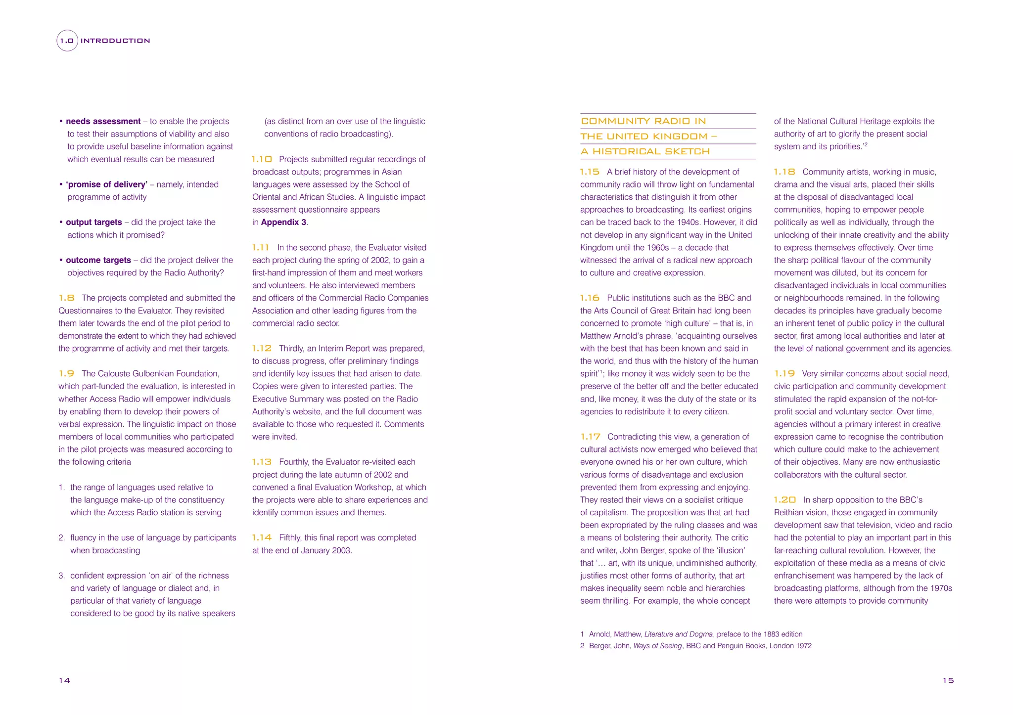 1.0 INTRODUCTION

• needs assessment – to enable the projects
to test their assumptions of viability and also
to provide useful baseline information against
which eventual results can be measured
• ‘promise of delivery’ – namely, intended
programme of activity
• output targets – did the project take the
actions which it promised?

(as distinct from an over use of the linguistic
conventions of radio broadcasting).
Projects submitted regular recordings of
broadcast outputs; programmes in Asian
languages were assessed by the School of
Oriental and African Studies. A linguistic impact
assessment questionnaire appears
in Appendix 3.

The projects completed and submitted the
Questionnaires to the Evaluator. They revisited
them later towards the end of the pilot period to
demonstrate the extent to which they had achieved
the programme of activity and met their targets.

1
.8

The Calouste Gulbenkian Foundation,
which part-funded the evaluation, is interested in
whether Access Radio will empower individuals
by enabling them to develop their powers of
verbal expression. The linguistic impact on those
members of local communities who participated
in the pilot projects was measured according to
the following criteria

1
.9

1. the range of languages used relative to
the language make-up of the constituency
which the Access Radio station is serving
2. fluency in the use of language by participants
when broadcasting
3. confident expression ‘on air’ of the richness
and variety of language or dialect and, in
particular of that variety of language
considered to be good by its native speakers

of the National Cultural Heritage exploits the
authority of art to glorify the present social
system and its priorities.’2

A brief history of the development of
community radio will throw light on fundamental
characteristics that distinguish it from other
approaches to broadcasting. Its earliest origins
can be traced back to the 1940s. However, it did
not develop in any significant way in the United
Kingdom until the 1960s – a decade that
witnessed the arrival of a radical new approach
to culture and creative expression.

1
.18

110
.

In the second phase, the Evaluator visited
each project during the spring of 2002, to gain a
first-hand impression of them and meet workers
and volunteers. He also interviewed members
and officers of the Commercial Radio Companies
Association and other leading figures from the
commercial radio sector.

11
.1
• outcome targets – did the project deliver the
objectives required by the Radio Authority?

COMMUNITY RADIO IN
THE UNITED KINGDOM –
A HISTORICAL SKETCH

Thirdly, an Interim Report was prepared,
to discuss progress, offer preliminary findings
and identify key issues that had arisen to date.
Copies were given to interested parties. The
Executive Summary was posted on the Radio
Authority’s website, and the full document was
available to those who requested it. Comments
were invited.

11
.2

Fourthly, the Evaluator re-visited each
project during the late autumn of 2002 and
convened a final Evaluation Workshop, at which
the projects were able to share experiences and
identify common issues and themes.

11
.3

Fifthly, this final report was completed
at the end of January 2003.

11
.4

11
.5

Public institutions such as the BBC and
the Arts Council of Great Britain had long been
concerned to promote ‘high culture’ – that is, in
Matthew Arnold’s phrase, ‘acquainting ourselves
with the best that has been known and said in
the world, and thus with the history of the human
spirit’1; like money it was widely seen to be the
preserve of the better off and the better educated
and, like money, it was the duty of the state or its
agencies to redistribute it to every citizen.

11
.6

Contradicting this view, a generation of
cultural activists now emerged who believed that
everyone owned his or her own culture, which
various forms of disadvantage and exclusion
prevented them from expressing and enjoying.
They rested their views on a socialist critique
of capitalism. The proposition was that art had
been expropriated by the ruling classes and was
a means of bolstering their authority. The critic
and writer, John Berger, spoke of the ‘illusion’
that ‘… art, with its unique, undiminished authority,
justifies most other forms of authority, that art
makes inequality seem noble and hierarchies
seem thrilling. For example, the whole concept

11
.7

Community artists, working in music,
drama and the visual arts, placed their skills
at the disposal of disadvantaged local
communities, hoping to empower people
politically as well as individually, through the
unlocking of their innate creativity and the ability
to express themselves effectively. Over time
the sharp political flavour of the community
movement was diluted, but its concern for
disadvantaged individuals in local communities
or neighbourhoods remained. In the following
decades its principles have gradually become
an inherent tenet of public policy in the cultural
sector, first among local authorities and later at
the level of national government and its agencies.
Very similar concerns about social need,
civic participation and community development
stimulated the rapid expansion of the not-forprofit social and voluntary sector. Over time,
agencies without a primary interest in creative
expression came to recognise the contribution
which culture could make to the achievement
of their objectives. Many are now enthusiastic
collaborators with the cultural sector.

119
.

In sharp opposition to the BBC’s
Reithian vision, those engaged in community
development saw that television, video and radio
had the potential to play an important part in this
far-reaching cultural revolution. However, the
exploitation of these media as a means of civic
enfranchisement was hampered by the lack of
broadcasting platforms, although from the 1970s
there were attempts to provide community

1
.20

1 Arnold, Matthew, Literature and Dogma, preface to the 1883 edition
2 Berger, John, Ways of Seeing, BBC and Penguin Books, London 1972

14

15

 