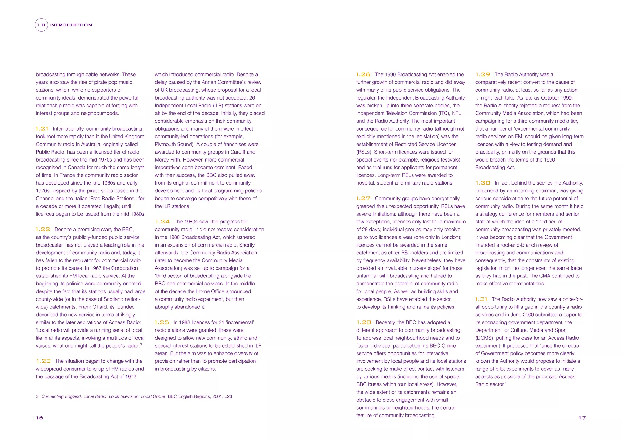 1.0 INTRODUCTION

broadcasting through cable networks. These
years also saw the rise of pirate pop music
stations, which, while no supporters of
community ideals, demonstrated the powerful
relationship radio was capable of forging with
interest groups and neighbourhoods.
Internationally, community broadcasting
took root more rapidly than in the United Kingdom.
Community radio in Australia, originally called
Public Radio, has been a licensed tier of radio
broadcasting since the mid 1970s and has been
recognised in Canada for much the same length
of time. In France the community radio sector
has developed since the late 1960s and early
1970s, inspired by the pirate ships based in the
Channel and the Italian ‘Free Radio Stations’: for
a decade or more it operated illegally, until
licences began to be issued from the mid 1980s.

1
.21

which introduced commercial radio. Despite a
delay caused by the Annan Committee’s review
of UK broadcasting, whose proposal for a local
broadcasting authority was not accepted, 26
Independent Local Radio (ILR) stations were on
air by the end of the decade. Initially, they placed
considerable emphasis on their community
obligations and many of them were in effect
community-led operations (for example,
Plymouth Sound). A couple of franchises were
awarded to community groups in Cardiff and
Moray Firth. However, more commercial
imperatives soon became dominant. Faced
with their success, the BBC also pulled away
from its original commitment to community
development and its local programming policies
began to converge competitively with those of
the ILR stations.
The 1980s saw little progress for
community radio. It did not receive consideration
in the 1980 Broadcasting Act, which ushered
in an expansion of commercial radio. Shortly
afterwards, the Community Radio Association
(later to become the Community Media
Association) was set up to campaign for a
‘third sector’ of broadcasting alongside the
BBC and commercial services. In the middle
of the decade the Home Office announced
a community radio experiment, but then
abruptly abandoned it.

1
.24
Despite a promising start, the BBC,
as the country’s publicly-funded public service
broadcaster, has not played a leading role in the
development of community radio and, today, it
has fallen to the regulator for commercial radio
to promote its cause. In 1967 the Corporation
established its FM local radio service. At the
beginning its policies were community-oriented,
despite the fact that its stations usually had large
county-wide (or in the case of Scotland nationwide) catchments. Frank Gillard, its founder,
described the new service in terms strikingly
similar to the later aspirations of Access Radio:
‘Local radio will provide a running serial of local
life in all its aspects, involving a multitude of local
voices; what one might call the people’s radio’.3

1
.22

The situation began to change with the
widespread consumer take-up of FM radios and
the passage of the Broadcasting Act of 1972,

1
.23

In 1988 licences for 21 ‘incremental’
radio stations were granted: these were
designed to allow new community, ethnic and
special interest stations to be established in ILR
areas. But the aim was to enhance diversity of
provision rather than to promote participation
in broadcasting by citizens.

1
.25

3 Connecting England, Local Radio: Local television: Local Online, BBC English Regions, 2001. p23

16

The 1990 Broadcasting Act enabled the
further growth of commercial radio and did away
with many of its public service obligations. The
regulator, the Independent Broadcasting Authority,
was broken up into three separate bodies, the
Independent Television Commission (ITC), NTL
and the Radio Authority. The most important
consequence for community radio (although not
explicitly mentioned in the legislation) was the
establishment of Restricted Service Licences
(RSLs). Short-term licences were issued for
special events (for example, religious festivals)
and as trial runs for applicants for permanent
licences. Long-term RSLs were awarded to
hospital, student and military radio stations.

1
.26

Community groups have energetically
grasped this unexpected opportunity. RSLs have
severe limitations: although there have been a
few exceptions, licences only last for a maximum
of 28 days; individual groups may only receive
up to two licences a year (one only in London);
licences cannot be awarded in the same
catchment as other RSL-holders and are limited
by frequency availability. Nevertheless, they have
provided an invaluable ‘nursery slope’ for those
unfamiliar with broadcasting and helped to
demonstrate the potential of community radio
for local people. As well as building skills and
experience, RSLs have enabled the sector
to develop its thinking and refine its policies.

1
.27

Recently, the BBC has adopted a
different approach to community broadcasting.
To address local neighbourhood needs and to
foster individual participation, its BBC Online
service offers opportunities for interactive
involvement by local people and its local stations
are seeking to make direct contact with listeners
by various means (including the use of special
BBC buses which tour local areas). However,
the wide extent of its catchments remains an
obstacle to close engagement with small
communities or neighbourhoods, the central
feature of community broadcasting.

1
.28

The Radio Authority was a
comparatively recent convert to the cause of
community radio, at least so far as any action
it might itself take. As late as October 1999,
the Radio Authority rejected a request from the
Community Media Association, which had been
campaigning for a third community media tier,
that a number of ‘experimental community
radio services on FM’ should be given long-term
licences with a view to testing demand and
practicality, primarily on the grounds that this
would breach the terms of the 1990
Broadcasting Act.

1
.29

In fact, behind the scenes the Authority,
influenced by an incoming chairman, was giving
serious consideration to the future potential of
community radio. During the same month it held
a strategy conference for members and senior
staff at which the idea of a ‘third tier’ of
community broadcasting was privately mooted.
It was becoming clear that the Government
intended a root-and-branch review of
broadcasting and communications and,
consequently, that the constraints of existing
legislation might no longer exert the same force
as they had in the past. The CMA continued to
make effective representations.

1
.30

The Radio Authority now saw a once-forall opportunity to fill a gap in the country’s radio
services and in June 2000 submitted a paper to
its sponsoring government department, the
Department for Culture, Media and Sport
(DCMS), putting the case for an Access Radio
experiment. It proposed that ‘once the direction
of Government policy becomes more clearly
known the Authority would propose to initiate a
range of pilot experiments to cover as many
aspects as possible of the proposed Access
Radio sector.’

1 1
.3

17

 