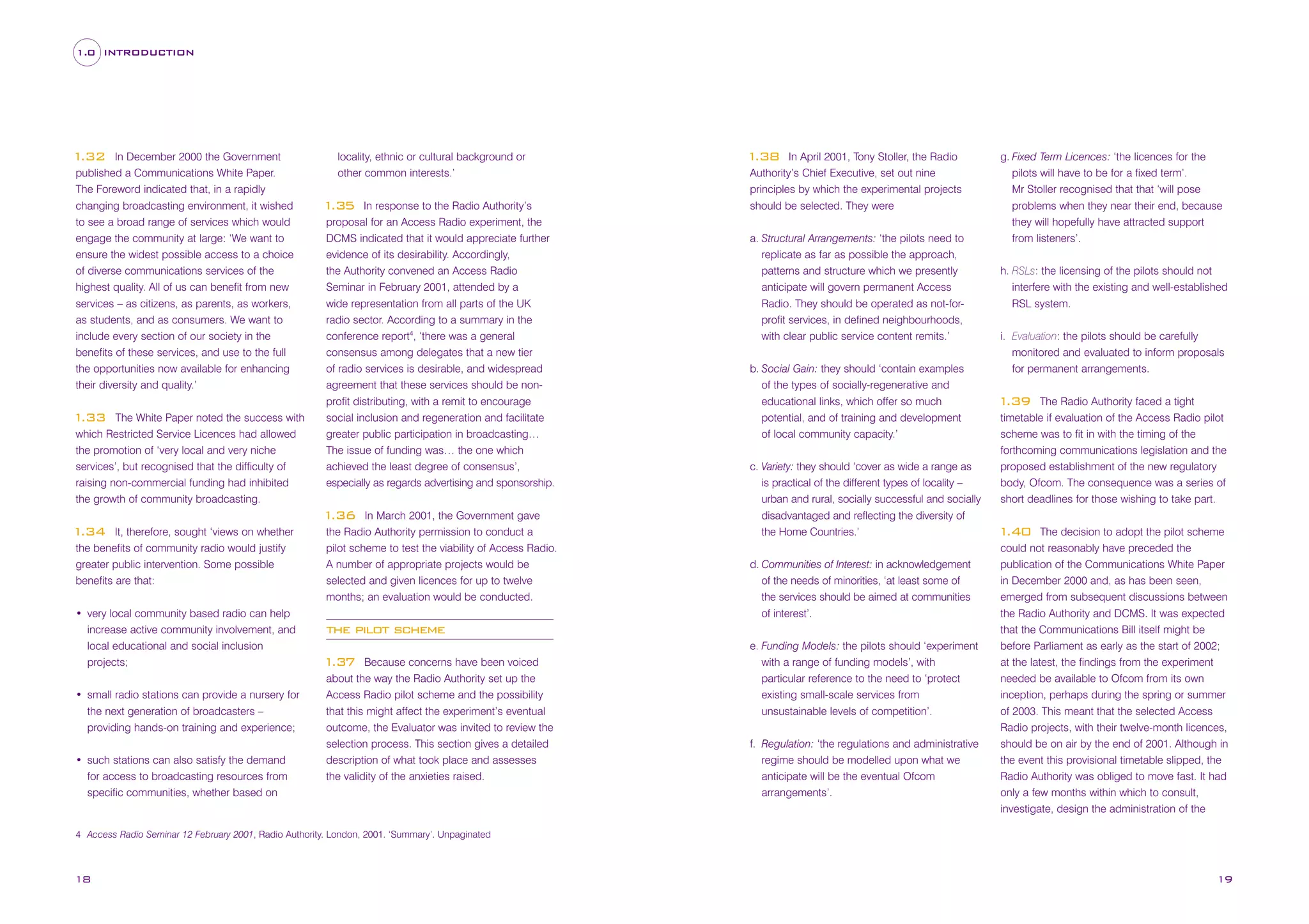 1.0 INTRODUCTION

In December 2000 the Government
published a Communications White Paper.
The Foreword indicated that, in a rapidly
changing broadcasting environment, it wished
to see a broad range of services which would
engage the community at large: ‘We want to
ensure the widest possible access to a choice
of diverse communications services of the
highest quality. All of us can benefit from new
services – as citizens, as parents, as workers,
as students, and as consumers. We want to
include every section of our society in the
benefits of these services, and use to the full
the opportunities now available for enhancing
their diversity and quality.’

1
.32

The White Paper noted the success with
which Restricted Service Licences had allowed
the promotion of ‘very local and very niche
services’, but recognised that the difficulty of
raising non-commercial funding had inhibited
the growth of community broadcasting.

1
.33

locality, ethnic or cultural background or
other common interests.’
In response to the Radio Authority’s
proposal for an Access Radio experiment, the
DCMS indicated that it would appreciate further
evidence of its desirability. Accordingly,
the Authority convened an Access Radio
Seminar in February 2001, attended by a
wide representation from all parts of the UK
radio sector. According to a summary in the
conference report4, ‘there was a general

1
.35

consensus among delegates that a new tier
of radio services is desirable, and widespread
agreement that these services should be nonprofit distributing, with a remit to encourage
social inclusion and regeneration and facilitate
greater public participation in broadcasting…
The issue of funding was… the one which
achieved the least degree of consensus’,
especially as regards advertising and sponsorship.
In March 2001, the Government gave
the Radio Authority permission to conduct a
pilot scheme to test the viability of Access Radio.
A number of appropriate projects would be
selected and given licences for up to twelve
months; an evaluation would be conducted.

1
.36
It, therefore, sought ‘views on whether
the benefits of community radio would justify
greater public intervention. Some possible
benefits are that:

1
.34

• very local community based radio can help
increase active community involvement, and
local educational and social inclusion
projects;
• small radio stations can provide a nursery for
the next generation of broadcasters –
providing hands-on training and experience;
• such stations can also satisfy the demand
for access to broadcasting resources from
specific communities, whether based on

In April 2001, Tony Stoller, the Radio
Authority’s Chief Executive, set out nine
principles by which the experimental projects
should be selected. They were

1
.38

a. Structural Arrangements: ‘the pilots need to
replicate as far as possible the approach,
patterns and structure which we presently
anticipate will govern permanent Access
Radio. They should be operated as not-forprofit services, in defined neighbourhoods,
with clear public service content remits.’
b. Social Gain: they should ‘contain examples
of the types of socially-regenerative and
educational links, which offer so much
potential, and of training and development
of local community capacity.’
c. Variety: they should ‘cover as wide a range as
is practical of the different types of locality –
urban and rural, socially successful and socially
disadvantaged and reflecting the diversity of
the Home Countries.’
d. Communities of Interest: in acknowledgement
of the needs of minorities, ‘at least some of
the services should be aimed at communities
of interest’.

the pilot scheme
Because concerns have been voiced
about the way the Radio Authority set up the
Access Radio pilot scheme and the possibility
that this might affect the experiment’s eventual
outcome, the Evaluator was invited to review the
selection process. This section gives a detailed
description of what took place and assesses
the validity of the anxieties raised.

1
.37

e. Funding Models: the pilots should ‘experiment
with a range of funding models’, with
particular reference to the need to ‘protect
existing small-scale services from
unsustainable levels of competition’.
f. Regulation: ‘the regulations and administrative
regime should be modelled upon what we
anticipate will be the eventual Ofcom
arrangements’.

g. Fixed Term Licences: ‘the licences for the
pilots will have to be for a fixed term’.
Mr Stoller recognised that that ‘will pose
problems when they near their end, because
they will hopefully have attracted support
from listeners’.
h. RSLs: the licensing of the pilots should not
interfere with the existing and well-established
RSL system.
i. Evaluation: the pilots should be carefully
monitored and evaluated to inform proposals
for permanent arrangements.
The Radio Authority faced a tight
timetable if evaluation of the Access Radio pilot
scheme was to fit in with the timing of the
forthcoming communications legislation and the
proposed establishment of the new regulatory
body, Ofcom. The consequence was a series of
short deadlines for those wishing to take part.

1
.39

The decision to adopt the pilot scheme
could not reasonably have preceded the
publication of the Communications White Paper
in December 2000 and, as has been seen,
emerged from subsequent discussions between
the Radio Authority and DCMS. It was expected
that the Communications Bill itself might be
before Parliament as early as the start of 2002;
at the latest, the findings from the experiment
needed be available to Ofcom from its own
inception, perhaps during the spring or summer
of 2003. This meant that the selected Access
Radio projects, with their twelve-month licences,
should be on air by the end of 2001. Although in
the event this provisional timetable slipped, the
Radio Authority was obliged to move fast. It had
only a few months within which to consult,
investigate, design the administration of the

1
.40

4 Access Radio Seminar 12 February 2001, Radio Authority. London, 2001. ‘Summary’. Unpaginated

18

19

 