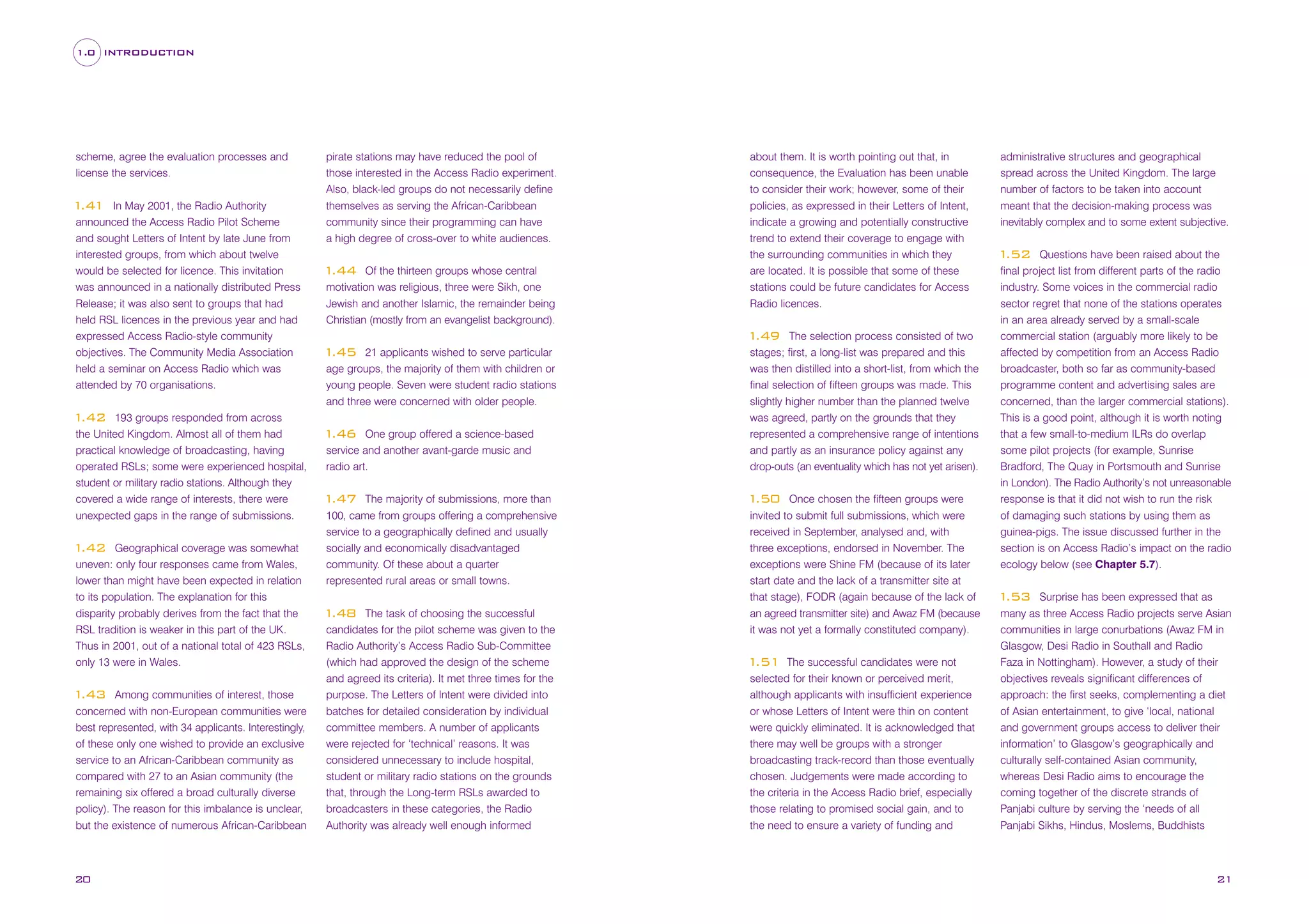 1.0 INTRODUCTION

scheme, agree the evaluation processes and
license the services.
In May 2001, the Radio Authority
announced the Access Radio Pilot Scheme
and sought Letters of Intent by late June from
interested groups, from which about twelve
would be selected for licence. This invitation
was announced in a nationally distributed Press
Release; it was also sent to groups that had
held RSL licences in the previous year and had
expressed Access Radio-style community
objectives. The Community Media Association
held a seminar on Access Radio which was
attended by 70 organisations.

1
.41

193 groups responded from across
the United Kingdom. Almost all of them had
practical knowledge of broadcasting, having
operated RSLs; some were experienced hospital,
student or military radio stations. Although they
covered a wide range of interests, there were
unexpected gaps in the range of submissions.

pirate stations may have reduced the pool of
those interested in the Access Radio experiment.
Also, black-led groups do not necessarily define
themselves as serving the African-Caribbean
community since their programming can have

about them. It is worth pointing out that, in
consequence, the Evaluation has been unable
to consider their work; however, some of their
policies, as expressed in their Letters of Intent,
indicate a growing and potentially constructive

a high degree of cross-over to white audiences.

trend to extend their coverage to engage with
the surrounding communities in which they
are located. It is possible that some of these
stations could be future candidates for Access
Radio licences.

Of the thirteen groups whose central
motivation was religious, three were Sikh, one
Jewish and another Islamic, the remainder being
Christian (mostly from an evangelist background).

1
.44

1
.42

Geographical coverage was somewhat
uneven: only four responses came from Wales,
lower than might have been expected in relation
to its population. The explanation for this
disparity probably derives from the fact that the
RSL tradition is weaker in this part of the UK.
Thus in 2001, out of a national total of 423 RSLs,
only 13 were in Wales.

1
.42

Among communities of interest, those
concerned with non-European communities were
best represented, with 34 applicants. Interestingly,
of these only one wished to provide an exclusive
service to an African-Caribbean community as
compared with 27 to an Asian community (the
remaining six offered a broad culturally diverse
policy). The reason for this imbalance is unclear,
but the existence of numerous African-Caribbean

1
.43

20

The selection process consisted of two
stages; first, a long-list was prepared and this
was then distilled into a short-list, from which the
final selection of fifteen groups was made. This
slightly higher number than the planned twelve
was agreed, partly on the grounds that they
represented a comprehensive range of intentions
and partly as an insurance policy against any
drop-outs (an eventuality which has not yet arisen).

1
.49
21 applicants wished to serve particular
age groups, the majority of them with children or
young people. Seven were student radio stations
and three were concerned with older people.

1
.45

One group offered a science-based
service and another avant-garde music and
radio art.

1
.46

The majority of submissions, more than
100, came from groups offering a comprehensive
service to a geographically defined and usually
socially and economically disadvantaged
community. Of these about a quarter
represented rural areas or small towns.

1
.47

The task of choosing the successful
candidates for the pilot scheme was given to the
Radio Authority’s Access Radio Sub-Committee
(which had approved the design of the scheme
and agreed its criteria). It met three times for the
purpose. The Letters of Intent were divided into
batches for detailed consideration by individual
committee members. A number of applicants
were rejected for ‘technical’ reasons. It was
considered unnecessary to include hospital,
student or military radio stations on the grounds
that, through the Long-term RSLs awarded to
broadcasters in these categories, the Radio
Authority was already well enough informed

1
.48

Once chosen the fifteen groups were
invited to submit full submissions, which were
received in September, analysed and, with
three exceptions, endorsed in November. The
exceptions were Shine FM (because of its later
start date and the lack of a transmitter site at
that stage), FODR (again because of the lack of
an agreed transmitter site) and Awaz FM (because
it was not yet a formally constituted company).

1
.50

The successful candidates were not
selected for their known or perceived merit,
although applicants with insufficient experience
or whose Letters of Intent were thin on content
were quickly eliminated. It is acknowledged that
there may well be groups with a stronger
broadcasting track-record than those eventually
chosen. Judgements were made according to
the criteria in the Access Radio brief, especially
those relating to promised social gain, and to
the need to ensure a variety of funding and

1
.51

administrative structures and geographical
spread across the United Kingdom. The large
number of factors to be taken into account
meant that the decision-making process was
inevitably complex and to some extent subjective.
Questions have been raised about the
final project list from different parts of the radio
industry. Some voices in the commercial radio
sector regret that none of the stations operates
in an area already served by a small-scale
commercial station (arguably more likely to be
affected by competition from an Access Radio
broadcaster, both so far as community-based
programme content and advertising sales are
concerned, than the larger commercial stations).
This is a good point, although it is worth noting
that a few small-to-medium ILRs do overlap
some pilot projects (for example, Sunrise
Bradford, The Quay in Portsmouth and Sunrise
in London). The Radio Authority’s not unreasonable
response is that it did not wish to run the risk
of damaging such stations by using them as
guinea-pigs. The issue discussed further in the
section is on Access Radio’s impact on the radio
ecology below (see Chapter 5.7).

1
.52

Surprise has been expressed that as
many as three Access Radio projects serve Asian
communities in large conurbations (Awaz FM in
Glasgow, Desi Radio in Southall and Radio
Faza in Nottingham). However, a study of their
objectives reveals significant differences of
approach: the first seeks, complementing a diet
of Asian entertainment, to give ‘local, national
and government groups access to deliver their
information’ to Glasgow’s geographically and
culturally self-contained Asian community,
whereas Desi Radio aims to encourage the
coming together of the discrete strands of
Panjabi culture by serving the ‘needs of all
Panjabi Sikhs, Hindus, Moslems, Buddhists

1
.53

21

 